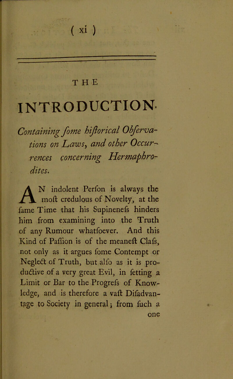 INTRODUCTION tions on Laws, and other Occur- N indolent Perfon is always the moft credulous of Novelty, at the fame Time that his Supinenefs hinders him from examining into the Truth of any Rumour whatfoever. And this Kind of Paffion is of the meaneft Clafs, not only as it argues fome Contempt or NegleCt of Truth, but alfo as it is pro- ductive of a very great Evil, in fetting a Limit or Bar to the Progrefs of Know- ledge, and is therefore a vaft Difadvan- t?ige to Society in general \ from fuch a Containing fome hiftorical Obferva- rences concerning dites. one