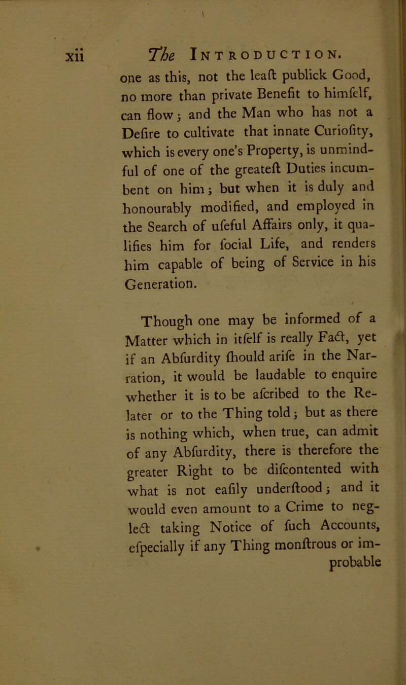 Xll one as this, not the leaft publick Good, no more than private Benefit to himfelf, can flowj and the Man who has not a Defire to cultivate that innate Curiofity, which is every one’s Property, is unmind- ful of one of the greateft Duties incum- bent on him; but when it is duly and honourably modified, and employed in the Search of ufeful Affairs only, it qua- lifies him for focial Life, and renders him capable of being of Service in his Generation. Though one may be informed of a Matter which in itfelf is really Faft, yet if an Abfurdity fhould arife in the Nar- ration, it would be laudable to enquire whether it is to be afcribed to the Re- later or to the Thing told ; but as there is nothing which, when true, can admit of any Abfurdity, there is therefore the greater Right to be difcontented with what is not eafily underftood and it would even amount to a Crime to neg- le£t taking Notice of fuch Accounts, efpecially if any Thing monftrous or im- probable