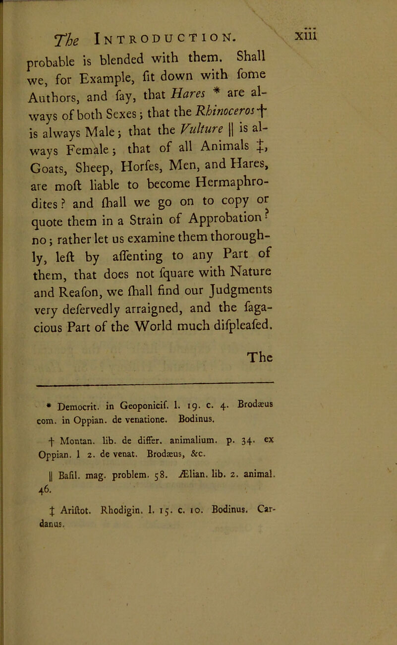 X1U probable is blended with them. Shall we, for Example, fit down with fome Authors, and fay, that Hares * are al- ways of both Sexes ; that the Rhinoceros f is always Male j that the Vulture || is al- ways Female j that of all Animals Goats, Sheep, Horfes, Men, and Hares, are mod liable to become Hermaphro- dites ? and (hall we go on to copy or quote them in a Strain of Approbation • no; rather let us examine them thorough- ly, left by affenting to any Part of them, that does not fquare with Nature and Reafon, we (hall find our Judgments very defervedly arraigned, and the faga- cious Part of the World much difpleafed. The * Democrit. in Geoponicif. I. 19- c- 4‘ Brodsus com. in Oppian. de venatione. Bodinus. f Montan. lib. de differ, animalium. p. 34. ex Oppian. 1 2. de venat. Brodseus, &c. || Bafil. mag. problem. 58. Lilian, lib. 2. animal, 46. X Ariftot. Rhodigin. 1. 15. c. 10. Bodinus. Car- danus.
