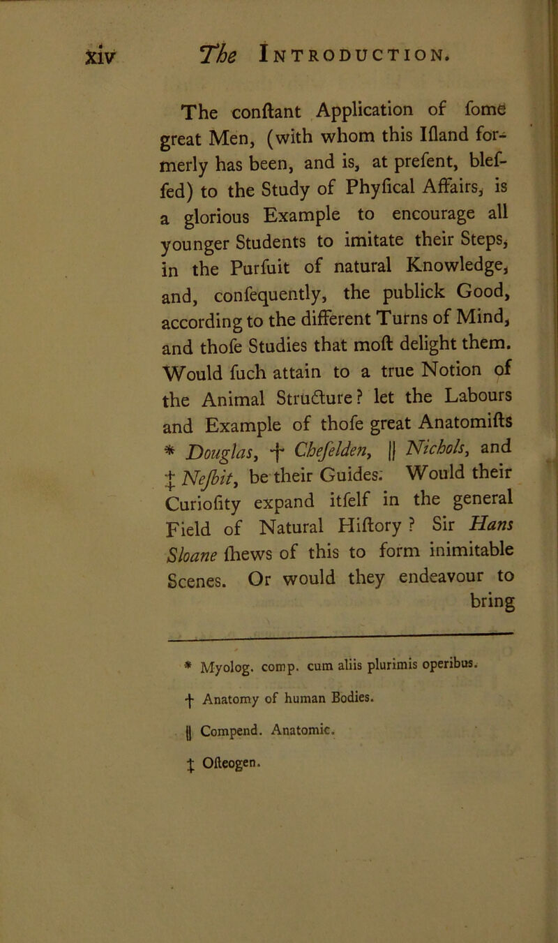 The conftant Application of fome great Men, (with whom this Ifland for- merly has been, and is, at prefent, blef- fed) to the Study of Phyfical Affairs, is a glorious Example to encourage all younger Students to imitate their Steps, in the Purfuit of natural Knowledge, and, confequently, the publick Good, according to the different Turns of Mind, and thofe Studies that moft delight them. Would fuch attain to a true Notion of the Animal Structure? let the Labours and Example of thofe great Anatomifts * Douglas, ■f* Chefelde?i, jj Nichols, and + Nejbit, be their Guides; Would their Curiofity expand itfelf in the general Field of Natural Hiftory ? Sir Hans Sloane {hews of this to form inimitable Scenes. Or would they endeavour to bring * Myolog. comp, cum aliis plurimis operibus. -f- Anatomy of human Bodies. || Compend. Anatomic. $ Oileogen.