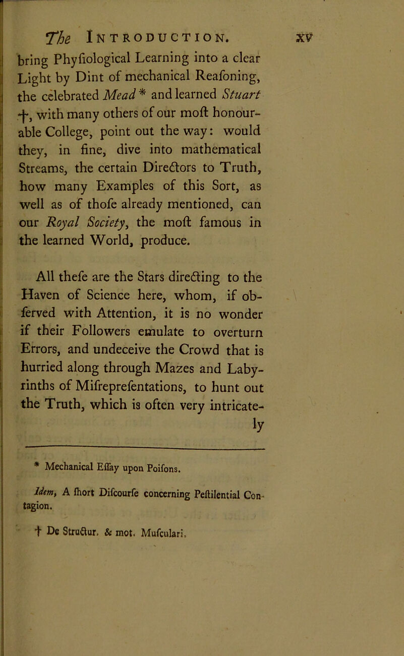 The Introduction. xv bring Phyfiological Learning into a clear Light by Dint of mechanical Reafoning, the celebrated Mead * and learned Stuart -j-, with many others of our moft honour- able College, point out the way: would they, in fine, dive into mathematical Streams, the certain Directors to Truth, how many Examples of this Sort, as well as of thofe already mentioned, can our Royal Society, the moft famous in the learned World, produce. All thefe are the Stars directing to the Haven of Science here, whom, if ob- ferved with Attention, it is no wonder if their Followers emulate to overturn Errors, and undeceive the Crowd that is hurried along through Mazes and Laby- rinths of Mifreprefentations, to hunt out the Truth, which is often very intricate- ly — * Mechanical Effay upon Poifons. Idem, A Ihort Difcourfe concerning Peftilential Con- tagion. d De Struftur. & mot. Mufculari,