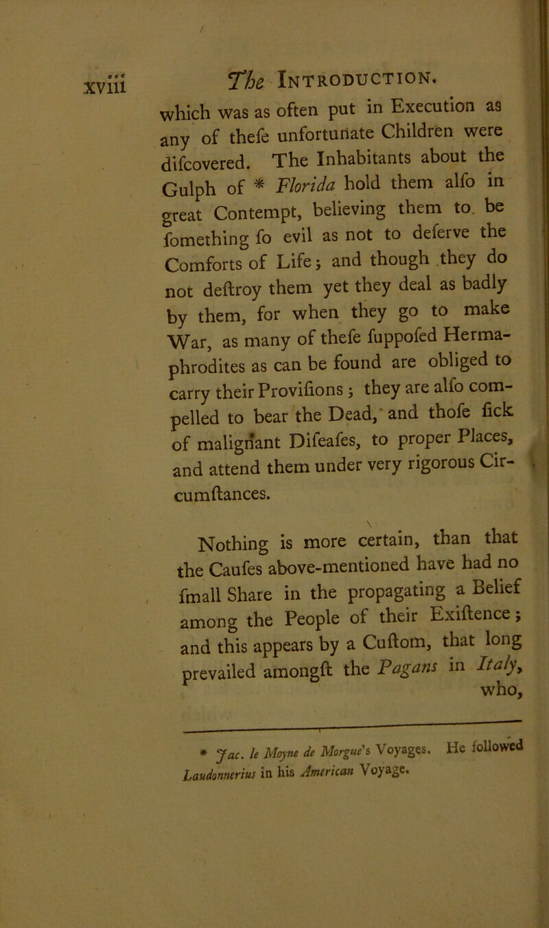 which was as often put in Execution as any of thefe unfortunate Children were difcovered. The Inhabitants about the Gulph of * Florida hold them alfo in great Contempt, believing them to be fomething fo evil as not to deferve the Comforts of Life; and though they do not deftroy them yet they deal as badly by them, for when they go to make War, as many of thefe fuppofed Herma- phrodites as can be found are obliged to carry their Provifions ; they are alfo com- pelled to bear the Dead, and thofe Tick of malignant Difeafes, to proper Places, and attend them under very rigorous Cir- \ cumftances. Nothing is more certain, than that the Caufes above-mentioned have had no fmall Share in the propagating a Belief among the People of their Exiftence; and this appears by a Cuftom, that long prevailed amongft the Pagans in Italy, who. * Jac. le Moyne de Morgue's Voyages. He iollowed Laudonnerius in his American Voyage.