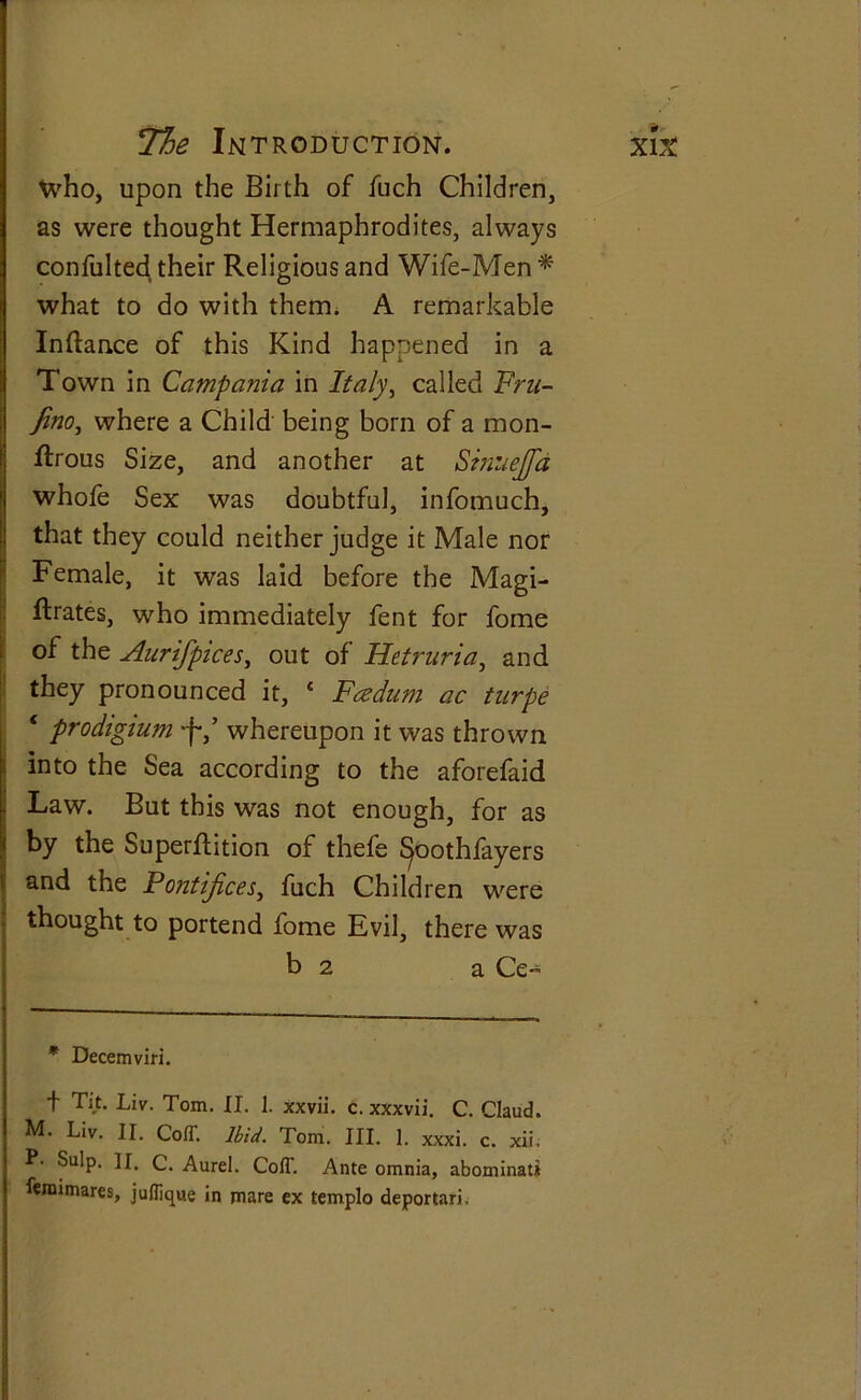 who, upon the Birth of fuch Children, as were thought Hermaphrodites, always confulted their Religious and Wife-Men * what to do with them. A remarkable Inftance of this Kind happened in a Town in Campania in Italy, called Fru- fino, where a Child being born of a mon- ftrous Size, and another at Stnuejfd whofe Sex was doubtful, infomuch, that they could neither judge it Male nor Female, it was laid before the Magi- strates, who immediately fent for fome of the Aurifpices, out of Hetruria, and they pronounced it, * Fcedum ac tnrpe * prodigium •f*/ whereupon it was thrown into the Sea according to the aforefaid Law. But this was not enough, for as by the Superftition of thefe ^oothfayers and the Pontifices, fuch Children were thought to portend fome Evil, there was b 2 a Ce- * Decemviri. t Tit. Liv. Tom. II. 1. xxvii. c. xxxvii. C. Claud. M. Liv. II. Coff. Ibid. Tom. III. 1. xxxi. c. xii, P. Sulp. II. C. Aurel. CofT. Ante omnia, abominatii femimares, jufllque in mare ex templo deportari.