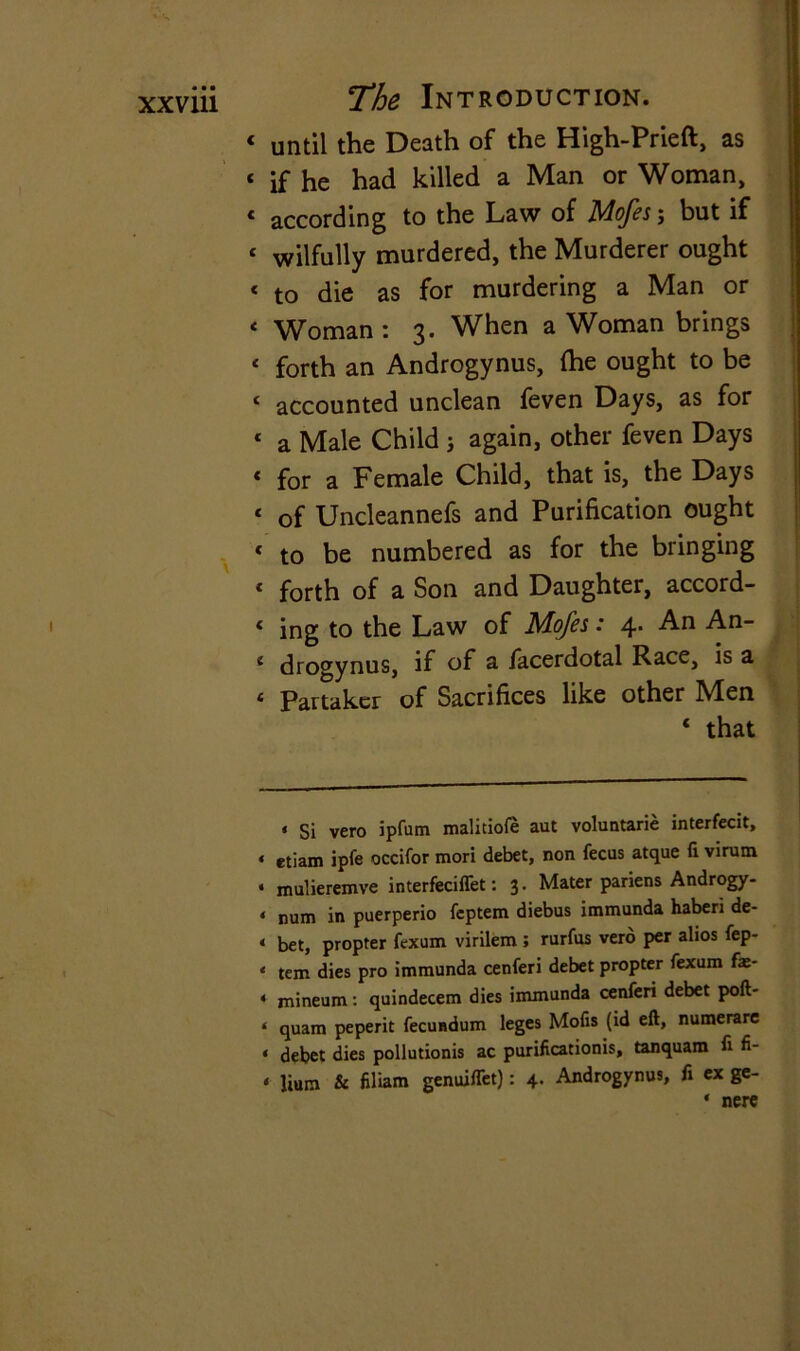 « until the Death of the High-Prieft, as 1 if he had killed a Man or Woman, 4 according to the Law of Mofes; but if ‘ wilfully murdered, the Murderer ought c to die as for murdering a Man or 4 Woman: 3. When a Woman brings < forth an Androgynus, (he ought to be ‘ accounted unclean feven Days, as for 1 a Male Child j again, other feven Days * for a Female Child, that is, the Days < of Uncleannefs and Purification ought « to be numbered as for the bringing 4 forth of a Son and Daughter, accord- 4 ing to the Law of Mofes: 4. An An- 4 drogynus, if of a facerdotal Race, is a 4 Partaker of Sacrifices like other Men 4 that « si vero ipfum malitiofe aut voluntarie interfecit, < etiam ipfe occifor mori debet, non fecus atque fi virum . rnulieremve interfeciffet: 3. Mater pariens Androgy- * num in puerperio feptem diebus immunda haberi de- < bet, propter fexum virilem ; rurfus verb per alios fep- * tem dies pro immunda cenferi debet propter fexum fae- 4 mineum: quindecem dies immunda cenferi debet port- 4 quam peperit fecundum leges Mofis (id eft, numerare 4 debet dies pollutions ac purifications, tanquam fi fi- 4 lium & filiam genmlTet): 4. Androgynus, fi ex ge- 4 nere