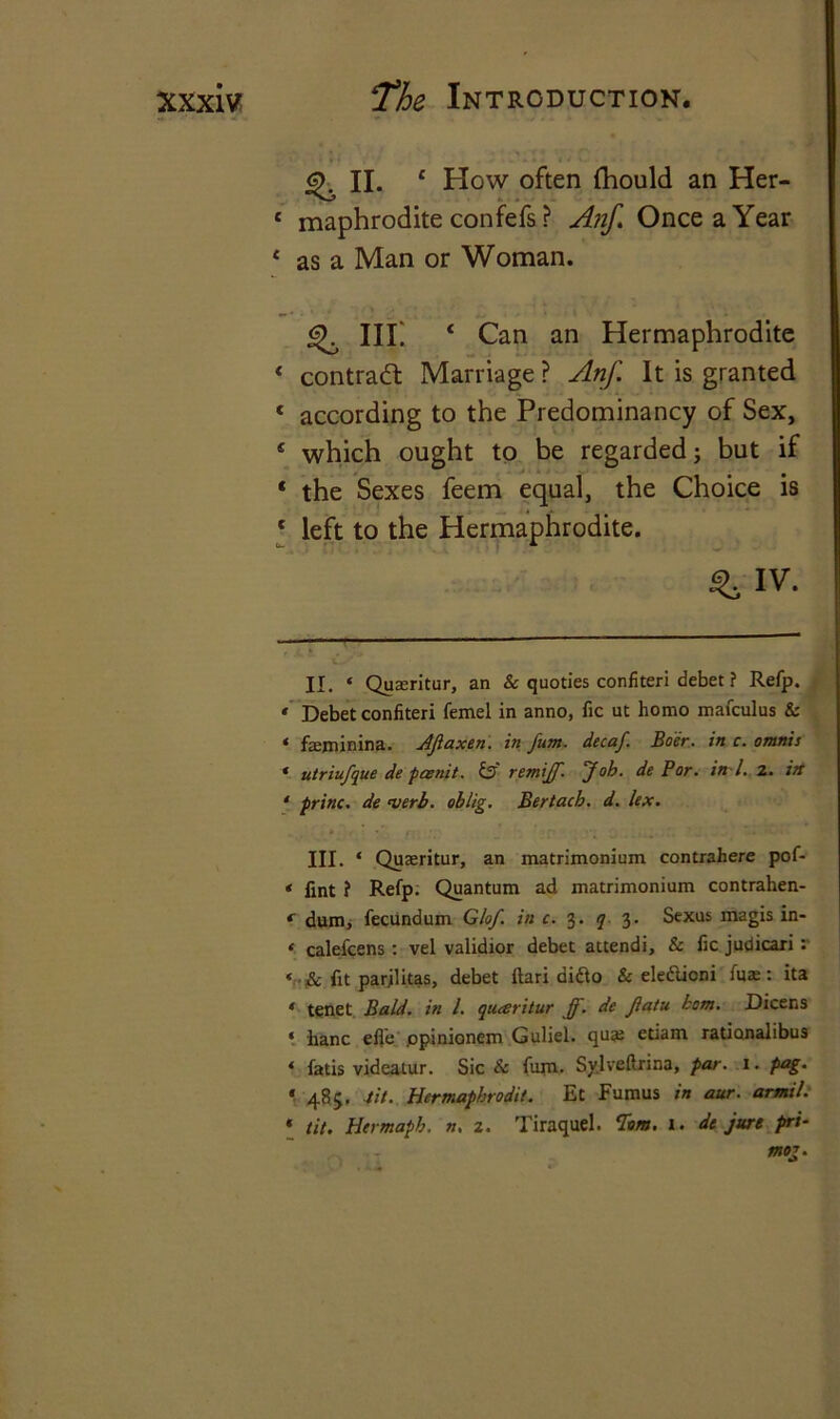 ^ II- £ How often fhould an Her- 1 maphrodite confefs ? Anf. Once a Year * as a Man or Woman. % hi: 4 Can an Hermaphrodite 4 contract Marriage ? Anf. It is granted 1 according to the Predominancy of Sex, 5 which ought to be regarded; but if 4 the Sexes feem equal, the Choice is 4 left to the Hermaphrodite. i^IV. — w* * II. ‘ Quseritur, an Sc quoties confiteri debet ? Refp. * Debet confiteri femel in anno, fie ut homo mafculus 8c * feminina. AJlaxen. in fum. decaf. Boer, in c. omnis * utriufque de paenit. S3 remiff. Job. de Bor. in l. 2. itt ‘ princ. de verb, oblig. Bertach. d. lex. III. ‘ Quaeritur, an matrimonium contrahere pof- * fint ? Refp. Quantum ad matrimonium contrahen- * dum, fecundum G/of. in c. 3. q 3. Sexus magis In- * ealefeens : vel validior debet attendi, & fic judicari : < & fit parjlitas, debet ftari aidto & ele&ioni (ux: ita « tenet Bald, in l. quesritur jj. de Jlatu bom. Dicens ‘ hanc efle ppinionem Guliel. quas etiam rationalibus * fatis videatur. Sic Sc fum. Sy.lveftrina, par. 1. pag. * 485. tit. Hermaphrodit. Et Fumus in aur. armil. * tit. Hcrmapb. n. z. Tiraquel. Tom. 1. de jure pri- mog.