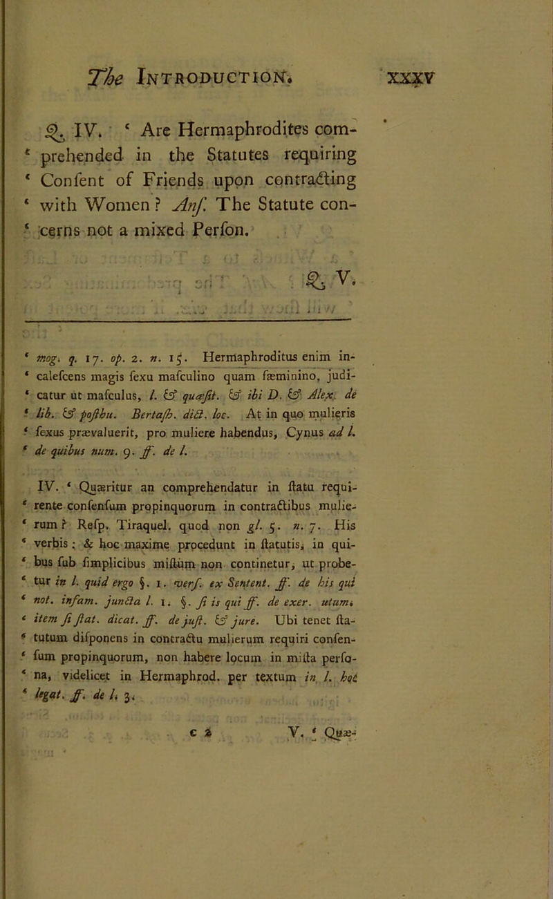 £>. IV. ‘ Are Hermaphrodites com- t prehended in the Statutes requiring * Confent of Friends upon contra&ing * with Women ? Anf. The Statute con- cerns not a mixed Perfon. • or- ' V* * l-l j: ,’^iV Ail Hi >1 ‘ mog. q. 17. op. 2. n. 1$. Hermaphroditus enim in- * calefcens magis fexu mafculino quam feminino, judi- * catur ut mafculus, /. iff quafit. iff ibi D. iff Alex de ‘ lib. iff pojlbu. Bertafh. did. loc. At in quo mulieris ■ fexus prasvaluerit, pro muliere habendus, Cynus ad l. ‘ de quibus num. 9. ff. de l. IV. ‘ Quasritur an comprehendatur in ftatu requi- * rente confenfum propinquorum in contra&ibus mulie- * rum? Refp. Tiraquel. quod non gl. 5. n. 7. His * verbis; Sc hoc maxime procedunt in llatutisj in qui- ‘ bus fub limplicibus milium non continetur, ut probe- ‘ tur ?« I- quid ergo §. 1. nserf. ex Sentent. ff. de his qui ‘ not. infant, junda l. 1. f ft is qui ff. de exer. utum, * item fi fat. dicat. ff. dejufl. is jure. Ubi tenet ita- f tutum difponens in contraftu mulierum requiri confen- ‘ fum propinquorum, non habere locum in mitta perfo- * na, videlicet in Hermaphrod. per textum in l. hoc * legal, ff. del 3, c i V. * Qae-