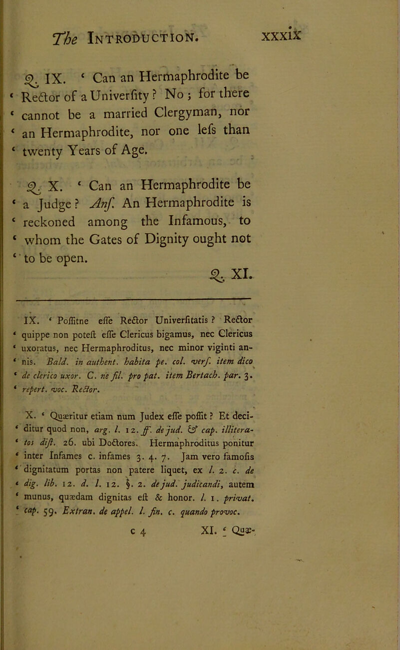 ^ IX. £ Can an Hermaphrodite be * Re&or of aUniverfity ? No ; for there * cannot be a married Clergyman, nor * an Hermaphrodite, nor one lefs than ‘ twenty Years of Age. X. 4 Can an Hermaphrodite be * a Judge ? Anf. An Hermaphrodite is ‘ reckoned among the Infamous, to ‘ whom the Gates of Dignity ought not ‘' to be open. ^ XI. IX. ‘ Poflitne efle Re&or Univerfitatis ? Redtor * quippe non poteft efle Clericus bigamus, nec Clericus * uxoratus, nec Hermaphroditus, nec minor viginti an- ‘ nis. Bald, in authent. habita pe. col. werfi item dico * de clerico uxor. C. ne fil. pro pat. item Bertacb. par. 3. * repert. woe. Be Bor. X. ‘ Quaeritur etiam num Judex efle poflit ? Et deci- * ditur quod non, arg. 1. iz.ff. dejud. & cap. illitera- ' tos diji. 26. ubi Dodtores. Hermaphroditus ponitur * inter Infames c. infames 3. 4. 7. Jam vero famofis ‘ dignitatum portas non patere liquet, ex l. 2. c. de ‘ dig. lib. 12. d. 1. 12. §. 2. dejud. judicandi, autem * munus, quaedam dignitas eft & honor. 1. 1. privat. ‘ cap. 59, Extran. de appel. 1. fin. c. quando prowoc. C 4 XI. * * Qu®-