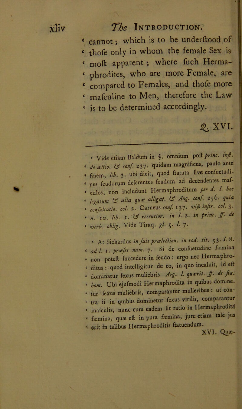 t cannot; which is to be underftood of « thofe only in whom the female Sex is 4 mod apparent j where fuch Herma- ‘ phrodites, who are more Female, are 1 compared to Females, and thofe more « mafculine to Men, therefore the Law « is to be determined accordingly. ^ XVI. < Vide etiam Baldum in §. omnium poft prim. inft. < de afiio. fcf conf. 237. quidam magnifies, paulo ante « finem. lib. 3- ubi dicit, quod ftatuta five confuetudi. < nes feudorum deferentes feudum ad decendentes maf- • culos, non includunt Hermaphroditum per d. I. hoe • legatum & alia quae alligat. Ang. conf. 256. quia ‘ confultatio. col. 2. Carneus conf. 137. vifo inftr. col. 3. • n. 10. lib. I- £5’ recentior. in l. 2. in princ. ff. de « verb, oblig. Vide Tiraq. gl. $• /• 7- < At Sichardus in fuis pralefiion. in rod. tit. 53. /. 8. < ad 1. 1. prafes num. 7. Si de confuetudine fa-mina • non poteft fuccedere in feudo: ergo nec Hermaphro- ‘ ditus: quod intelligitur de eo, in quo incaluit, id eft « dominatur fexus muliebris. Arg. 1. quant, ff. de fia. . bom. Ubi ejufmodi Hermaphrodita in quibus domme- . tur fexus muliebris, comparantur mulieribus : ut con- ‘ tra ii in quibus dominetur fexus virilis, comparantur • mafculis, nunc cum eadem fit ratio in Hermaphrodita ‘ faemina, qu£ eft in pura femina, jure etiam tale jus ‘ erit in talibus Hermaphrodicis ftatuendum.