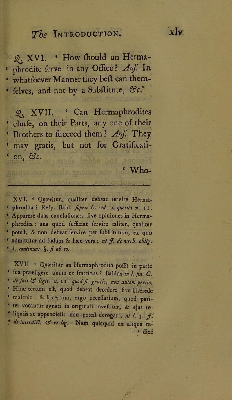 XVI. 4 How ffiould an Herma- * phrodite ferve in any Office ? Anf. In * whatfoever Manner they beft can them- 4 felves, and not by a Subftitute, &c* * XVII. 4 Can Hermaphrodites * chufe, on their Parts, any one of their * Brothers to fucceed them ? Anf. They * may gratis, but not for Gratificati- 4 on, &c. 4 Who- XVI. ‘ Quaeritur, qualiter debeat fervire Herma- * phrodita ? Refp. Bald, fupra 6. cod. 1. quotiei n. It. * Apparere duas conclufiones, five opiniones in Herma- ‘ phrodita : una quod fufficiat fervire taliter, qualiter * poteft, & non debeat fervire per fubftitutum, ex quo * admittitur ad fudum & haec vera: ut ff. de verb, oblig. * l. continuus §. Ji ab eo. XVII. ‘ Quseritur an Hermaphrodita poflit in parte * fua praseligere unum ex fratribus ? Baldus in l. Jin. C, * dejuis & legit, n. II. quod fee gratis, non autem pretio. ‘ Hinc certum eft, quod debeat decedere five Hterede * mafculo : & fi certum, ergo neceflarium, quod pari- * ter vocantur agnati in originali inveltitur, & ejus re- ‘ liquiis ac appendiciis non poteft derogari, ut l. 3. ff] de inter difl. & re leg, Nam quicquid ex aliqua ra- * dice