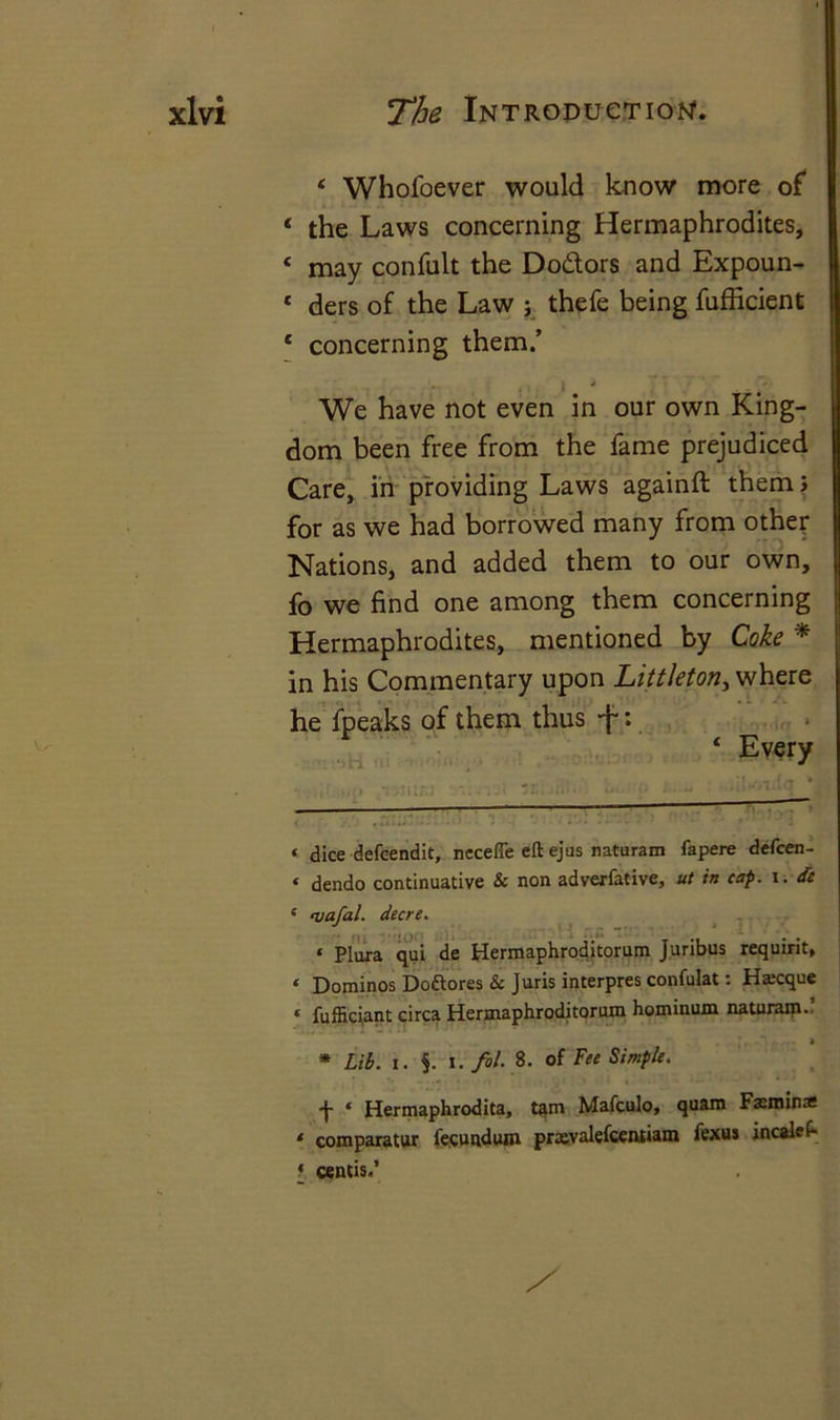 4 Whofoever would know more of 4 the Laws concerning Hermaphrodites, < may confult the Dodors and Expoun- 1 ders of the Law ; thefe being fufficient c concerning them.’ We have not even in our own King- dom been free from the fame prejudiced Care, in providing Laws againft them} for as we had borrowed many from other Nations, and added them to our own, fo we find one among them concerning Hermaphrodites, mentioned by Coke * in his Commentary upon Littleton, where he fpeaks of them thus +: 4 Every «. dice defcendit, nccefle eft ejus naturam fapere defcen- ‘ dendo continuative & non advexfative, ut in cap. i. de * fvafal. decre. « Plura qui de Hermaphroditorum Juribus requirit, ‘ Dominos Doftores & Juris interpres confulat: Hscque « fufficiant circa Hermaphroditorum hominum naturam. h * Lib. i. $. i. fol. 8. of Fee Simple. •J- * Hermaphrodita, tarn Mafculo, quam Fomina * comparatur fecundum prxvalefcentiam fexus incalef- f centis.’
