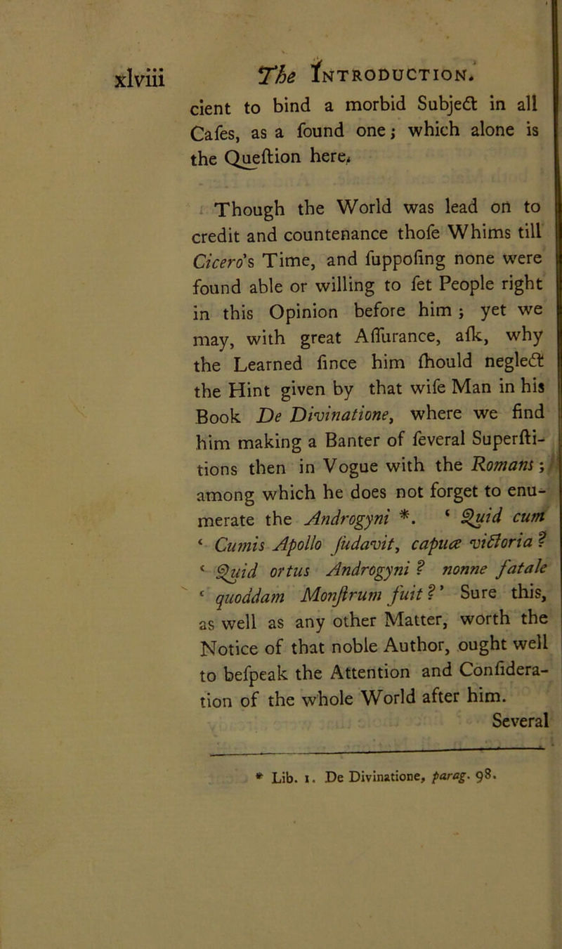 dent to bind a morbid Subject in all Cafes, as a found one j which alone is the Queftion here. Though the World was lead on to credit and countenance thofe Whims till Ciceros Time, and fuppofmg none were found able or willing to fet People right in this Opinion before him ; yet we may, with great Afiurance, afk, why the Learned fince him fhould negledt the Hint given by that wife Man in his Book De Divinatione, where we find him making a Banter of feveral Superfti- tions then in Vogue with the Romans; among which he does not forget to enu- merate the Androgyni *. ‘ Quid cutn ‘ Cumis Apollo fudavit, capua A ft or i a ? 4 Quid ortus Androgyni ? nonne fatale 1 quoddam Monjlrum fuit V Sure this, as well as any other Matter, worth the Notice of that noble Author, ought well to befpeak the Attention and Confidera- tion of the whole World after him. Several * Lib. i. De Divinatione, farag. 98.