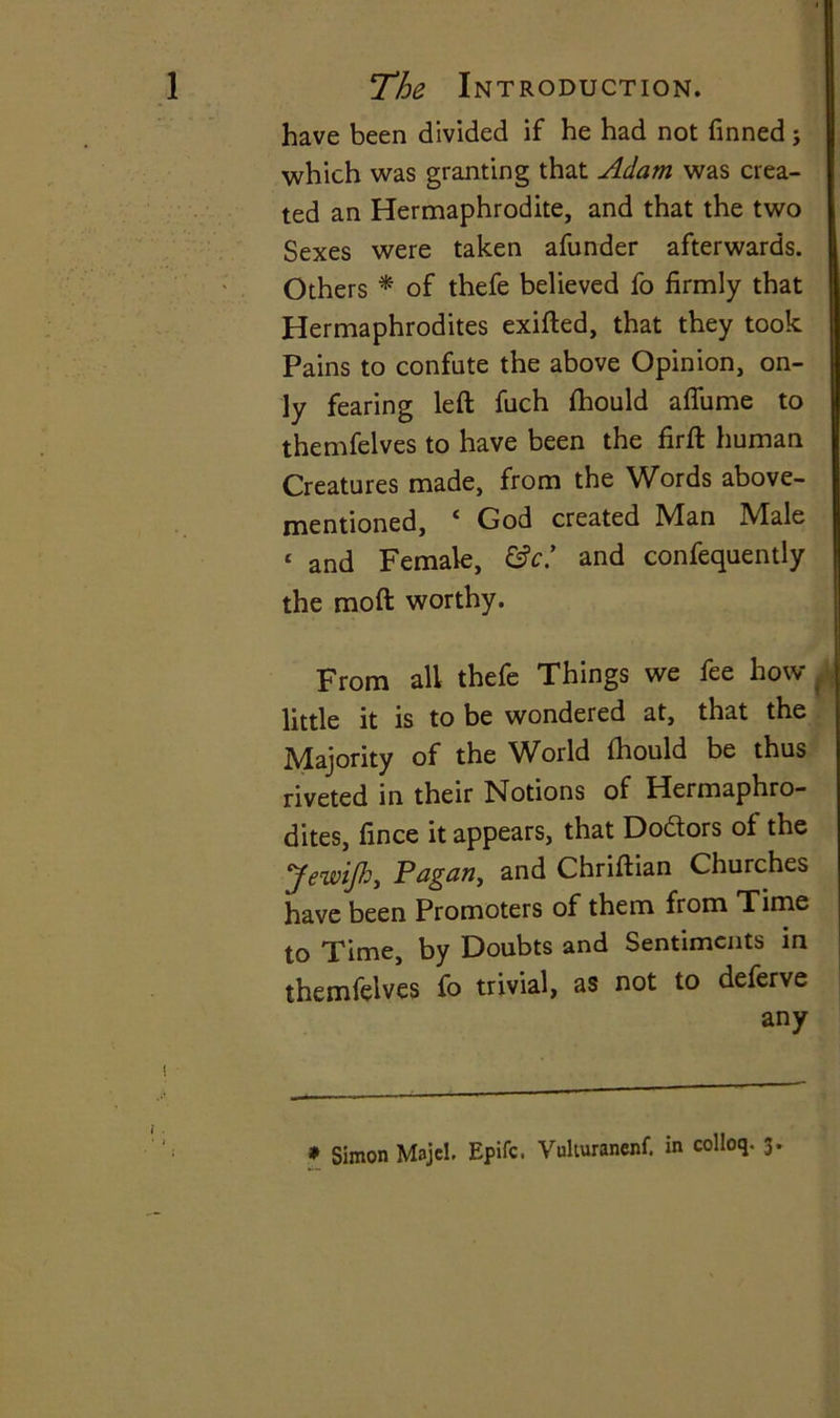 have been divided if he had not finned j which was granting that Adam was crea- ted an Hermaphrodite, and that the two Sexes were taken afunder afterwards. Others * of thefe believed fo firmly that Hermaphrodites exifted, that they took. Pains to confute the above Opinion, on- ly fearing left fuch ftiould aflume to themfelves to have been the firft human Creatures made, from the Words above- mentioned, c God created Man Male ‘ and Female, &c* and confequently the moft worthy. From all thefe Things we fee how little it is to be wondered at, that the Majority of the World fhould be thus riveted in their Notions of Hermaphro- dites, fince it appears, that Dodtors of the yewij).h, Pagan, and Chriftian Churches have been Promoters of them from Time to Time, by Doubts and Sentiments in themfelves fo trivial, as not to deferve any