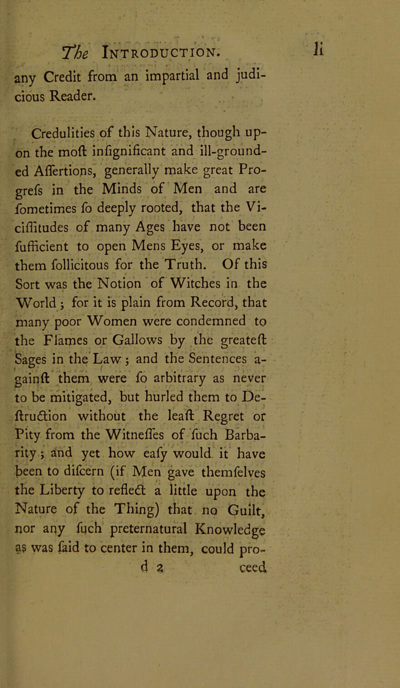 ; 1 . ».v • »l — i f — • any Credit from an impartial and judi- cious Reader. Credulities of this Nature, though up- on the mod infignificant and ill-ground- ed Affertions, generally make great Pro- grefs in the Minds of Men and are fometimes fo deeply rooted, that the Vi- ciffitudes of many Ages have not been fufficient to open Mens Eyes, or make them follicitous for the Truth. Of this Sort was the Notion of Witches in the World ; for it is plain from Record, that many poor Women were condemned to the Flames or Gallows by the greateft Sages in the Law; and the Sentences a- gainft them were fo arbitrary as never to be mitigated, but hurled them to De- ftrudtion without the lead: Regret or Pity from the Witneffes of fuch Barba- rity ; and yet how eafy would it have been to difcern (if Men gave themfelves the Liberty to reflect a little upon the Nature of the Thing) that no Guilt, nor any fuch preternatural Knowledge as was faid to center in them, could pro- d z ceed
