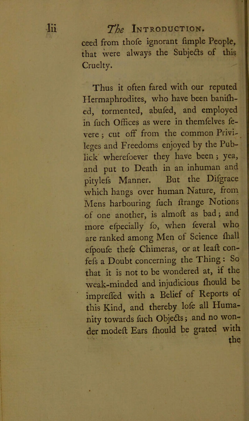 ceed from thofe ignorant fimple People, that were always the Subje&s of this Cruelty. Thus it often fared with our reputed Hermaphrodites, who have been banifh- ed, tormented, abufed, and employed in fuch Offices as were in themfelves fe- vere ; cut off from the common Privi- leges and Freedoms enjoyed by the Pub- lick wherefoever they have been ; yea, and put to Death in an inhuman and pitylefs Manner. But the Difgrace which hangs over human Nature, from Mens harbouring fuch ftrange Notions of one another, is almoft as bad; and more eipecially fo, when feveral who are ranked among Men of Science ffiall efpoufe thefe Chimeras, or at lead: con- fefs a Doubt concerning the Thing : So that it is not to be wondered at, if the weak-minded and injudicious ffiould be impreffed with a Belief of Reports of this Kind, and thereby lofe all Huma- nity towards fuch Objects; and no won- der modeft Ears fhould be grated with