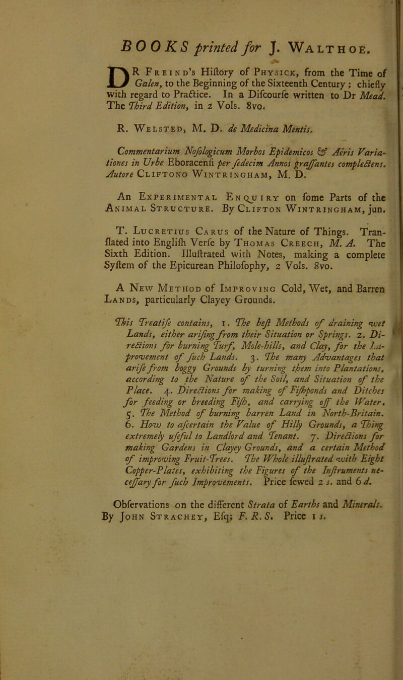 BOOKS printed for J. Walt hoe. DR Freind’s Hiftory of Physick, from the Time of Galen, to the Beginning of the Sixteenth Century ; chiefly with regard to Practice. In a Difcourfe written to Dr Mead. The Third Edition, in 2 Vols. 8vo. R. Welsted, M. D. de Medicina Mentis. Commentarium Nofologicum Morbos Epidemicos & A'eris Varia- tions in IJrhe Eboracenfi per fedecim Annos graffantes complectens. Autore Cliftono Wintrincham, M. D. An Experimental Enqj/iry on fome Parts of the Animal Structure. By Clifton Wintrincham, jun. T. Lucretius Carus of the Nature of Things. Tran- flated into Englifh Verfe by Thomas Creech, M. A. The Sixth Edition. Iiluftrated with Notes, making a complete Syftem of the Epicurean Philofophy, 2 Vols. 8vo. A New Method of Improving Cold, Wet, and Barren Lands, particularly Clayey Grounds. This Treatife contains, 1. The bejl Methods of draining meet Lands, either arifing from their Situation or Springs. 2. Di- rediions for burning Turf, Mole-hills, and Clay, for the Im- provement of fuch Lands. 3. The many Advantages that arife from boggy Grounds by turning them into Plantations, according to the Nature of the Soil, and Situation of the Place. 4. Directions for making of Fi/hponds and Ditches for feeding or breeding Fifth, and carrying off the Water, 5. The Method of burning barren Land in Nortb-Britain. 6. Hovj to afcertain the Value of Hilly Grounds, a Thing extremely ufteful to Landlord and Tenant. 7. Directions for making Gardens in Clayey Grounds, and a certain Method of improving Fruit-Trees. The Whole iiluftrated vuith Eight Copper-Plates, exhibiting the Figures of the Inftrumetits ne- cejfary for fuch Improvements. Price fewed 2 s. and 6 d. Obfervations on the different Strata of Earths and Minerals. By John Strachey, Efq; F.R.S, Price 1 s.