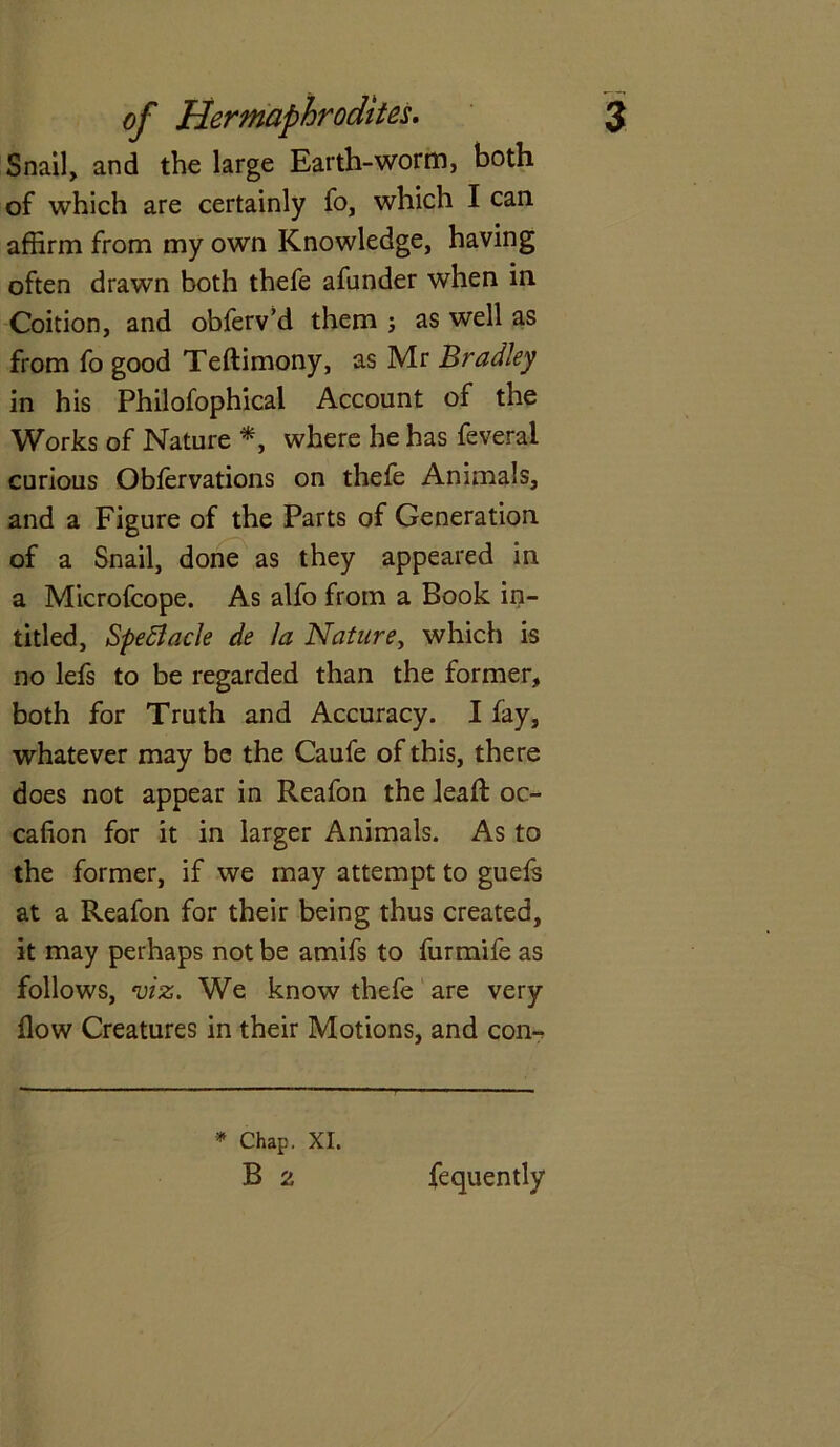 Snail, and the large Earth-worm, both of which are certainly fo, which I can affirm from my own Knowledge, having often drawn both thefe afnnder when in Coition, and obferv’d them ; as well as from fo good Teftimony, as Mr Bradley in his Philofophical Account of the Works of Nature *, where he has feveral curious Oblervations on thefe Animals, and a Figure of the Parts of Generation of a Snail, done as they appeared in a Microfcope. As alfo from a Book in- titled, Spectacle de la Nature, which is no lefs to be regarded than the former, both for Truth and Accuracy. I fay, whatever may be the Caufe of this, there does not appear in Reafon the lead: oc- cafion for it in larger Animals. As to the former, if we may attempt to guefs at a Reafon for their being thus created, it may perhaps not be amifs to furmife as follows, viz. We know thefe are very flow Creatures in their Motions, and con-* • Chap. XI. B 2 fequently