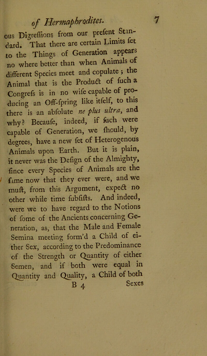 ous Digreffions from our prefent Stan- dard. That there are certain Limits let to the Things of Generation appears no where better than when Animals of different Species meet and copulate ; the Animal that is the Product of fuch a Congrefs is in no wife capable of pro- ducing an Off-fpring like itfelf, to this there is an abfolute ne plus ultra, and why? Becaufe, indeed, if &ch were capable of Generation, we fliould, by degrees, have a new fet of Heterogenous Animals upon Earth. But it is plain, it never was the Defign of the Almighty, lince every Species of Animals are the fame now that they ever were, and we muft, from this Argument, exped no other while time fublifts. And indeed, were we to have regard to the Notions of fome of the Ancients concerning Ge- neration, as, that the Male and Female Semina meeting form’d a Child of ei- ther Sex, according to the Predominance of the Strength or Quantity of either Semen, and if both were equal in Quantity and Quality, a Child of both B 4 Sexes