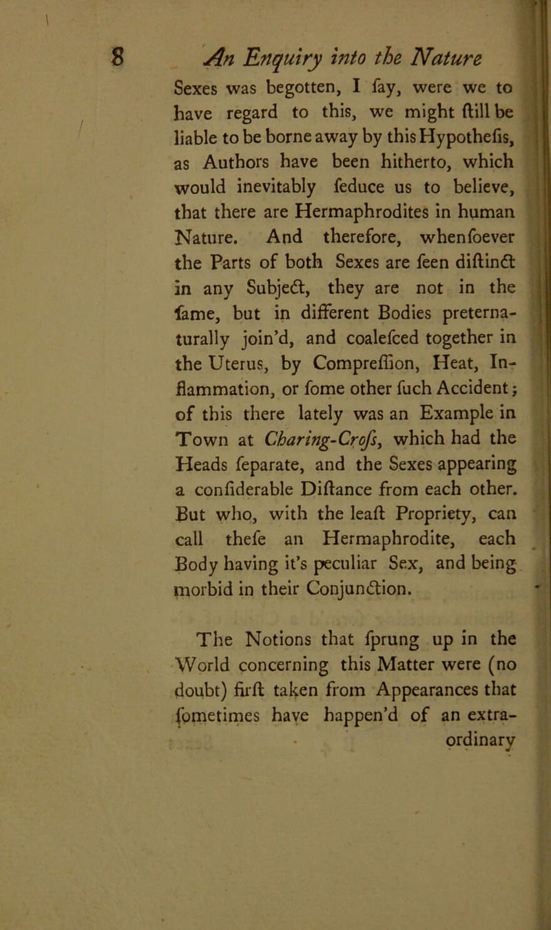 \ Sexes was begotten, I fay, were we to have regard to this, we might (till be liable to be borne away by this Hypothefis, as Authors have been hitherto, which would inevitably feduce us to believe, that there are Hermaphrodites in human Nature. And therefore, whenfoever the Parts of both Sexes are feen diftindt in any Subjedt, they are not in the fame, but in different Bodies preterna- lurally join’d, and coalefced together in the Uterus, by Compreffion, Heat, In- flammation, or fome other fuch Accident; of this there lately was an Example in Town at Charing-Crofs, which had the Heads feparate, and the Sexes appearing a confiderable Diffance from each other. But who, with the leaf! Propriety, can call thefe an Hermaphrodite, each Body having it’s peculiar Sex, and being morbid in their Conjundtion. The Notions that fprung up in the World concerning this Matter were (no doubt) fuff taken from Appearances that fometimes have happen’d of an extra- ordinary