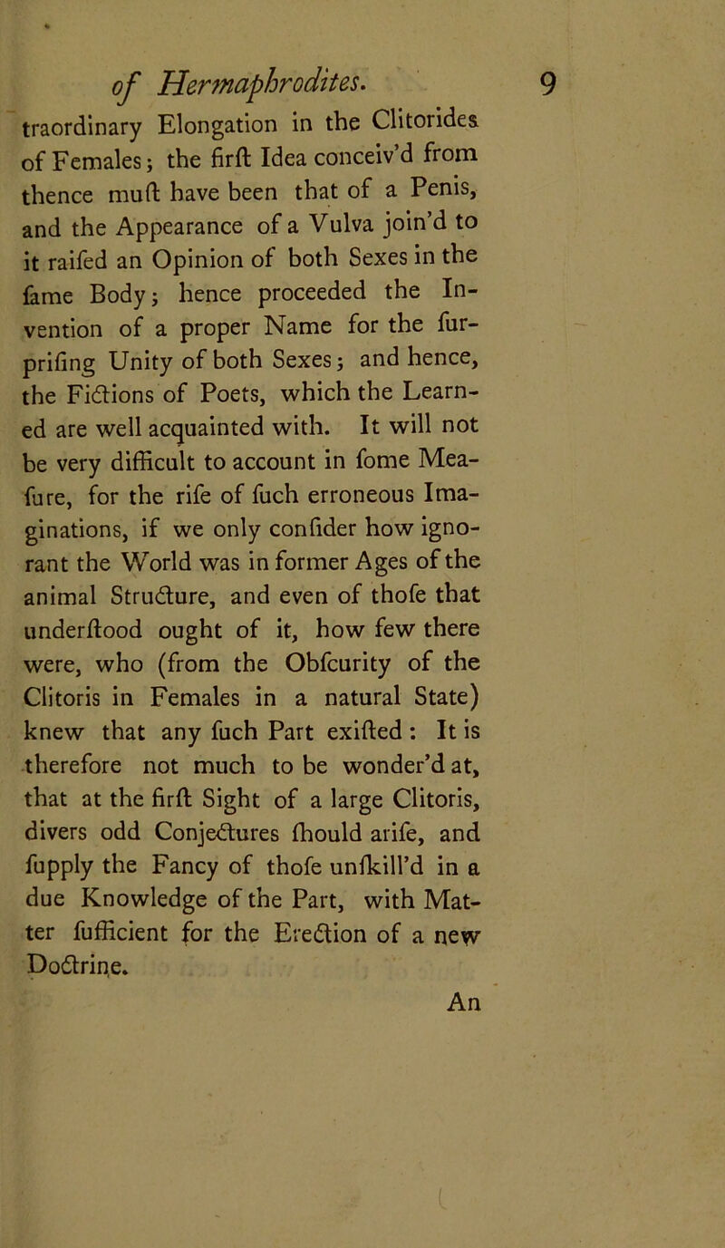 traordinary Elongation in the Clitorides of Females; the firft Idea conceiv’d from thence mud have been that of a Penis, and the Appearance of a Vulva join’d to it raifed an Opinion of both Sexes in the fame Body; hence proceeded the In- vention of a proper Name for the fur- prifing Unity of both Sexes; and hence, the Fictions of Poets, which the Learn- ed are well acquainted with. It will not be very difficult to account in fome Mea- fure, for the rife of fuch erroneous Ima- ginations, if we only confider how igno- rant the World was in former Ages of the animal Structure, and even of thofe that underflood ought of it, how few there were, who (from the Obfcurity of the Clitoris in Females in a natural State) knew that any fuch Part exifted : It is therefore not much to be wonder’d at, that at the firfl Sight of a large Clitoris, divers odd Conjectures fhould arife, and fupply the Fancy of thofe unfkill’d in a due Knowledge of the Part, with Mat- ter fufficient for the Ere&ion of a new Do6trin,e. An