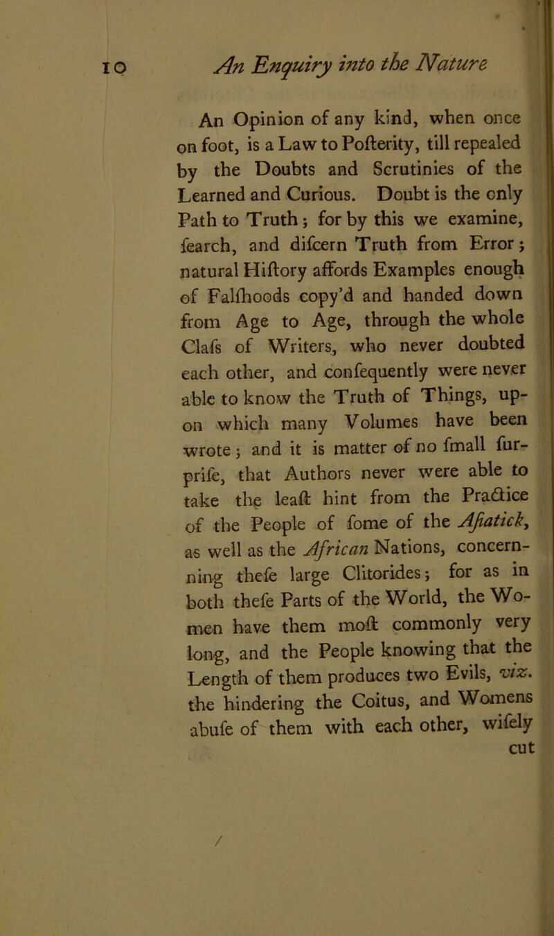 An Opinion of any kind, when once on foot, is a Law to Pofterity, till repealed by the Doubts and Scrutinies of the Learned and Curious. Doubt is the only Path to Truth; for by this we examine, iearch, and difcern Truth from Error; natural Hiftory affords Examples enough of Falfhoods copy’d and handed down from Age to Age, through the whole Clafs of Writers, who never doubted each other, and confequently were never able to know the Truth of Things, up- on which many Volumes have been wrote ; and it is matter of no fmall fur- prife, that Authors never were able to take the leaft hint from the Practice of the People of fome of the Afiatick, as well as the African Nations, concern- ning thefe large Clitorides; for as in both thefe Parts of the World, the Wo- men have them moft commonly very long, and the People knowing that the Length of them produces two Evils, viz. the hindering the Coitus, and Womens abufe of them with each other, wifely cut /