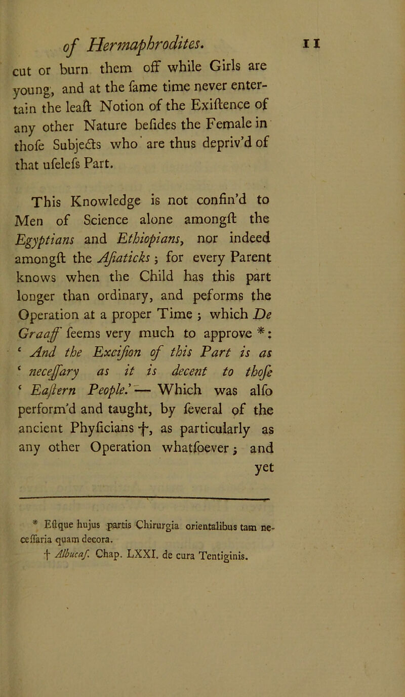 cut or burn them off while Girls are young, and at the fame time never enter- tain the leaft Notion of the Exiftence of any other Nature befides the Female in thofe Subje&s who' are thus depriv’d of that ufelefs Part. This Knowledge is not confin’d to Men of Science alone amongft the Egyptians and Ethiopians, nor indeed amongft the Afiaticks ; for every Parent knows when the Child has this part longer than ordinary, and peforms the Operation at a proper Time ; which De Graaff feems very much to approve *: ‘ And the Exeijion of this Part is as ‘ necejfary as it is decent to thofe ‘ Eajlern People— Which was alfo perform’d and taught, by feveral of the ancient Phyficians -J-, as particularly as any other Operation whatfoever; and yet * Eftque hujus partis Chirurgia orientalibus tam ne- ceffaria quam decora. f Albucaf Chap. LXXI. de cura Tentiginis.