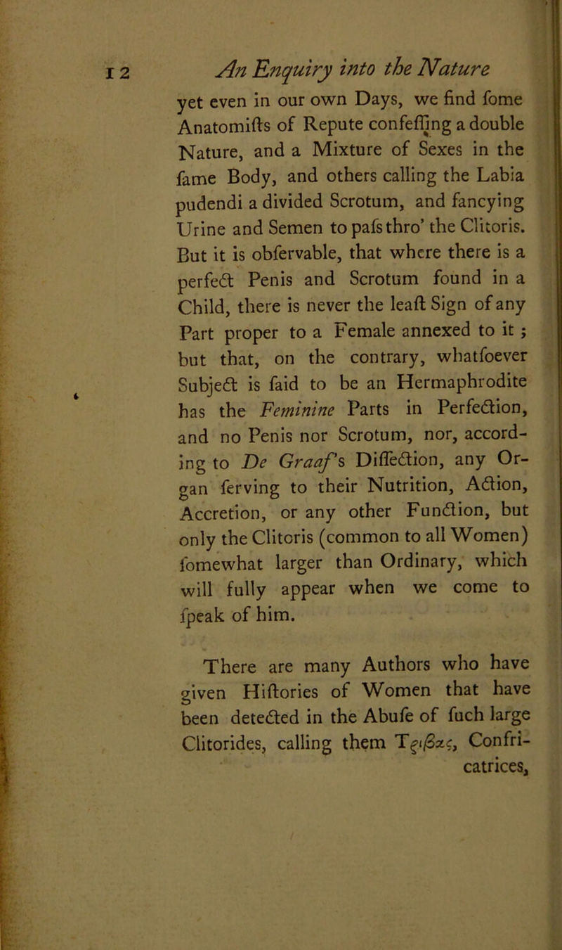 yet even in our own Days, we find fome Anatomifts of Repute confeffing a double Nature, and a Mixture of Sexes in the fame Body, and others calling the Labia pudendi a divided Scrotum, and fancying Urine and Semen topafsthro’ the Clitoris. But it is obfervable, that where there is a perfect Penis and Scrotum found in a Child, there is never the lead Sign of any Part proper to a Female annexed to it ; but that, on the contrary, whatfoever Subject is faid to be an Hermaphrodite has the Feminine Parts in Perfection, and no Penis nor Scrotum, nor, accord- ing to Be Graaf’s Difledion, any Or- gan ferving to their Nutrition, Adion, Accretion, or any other Fundion, but only the Clitoris (common to all Women) lomewhat larger than Ordinary, which will fully appear when we come to fpeak of him. There are many Authors who have given Hiftories of Women that have been deteded in the Abufe of fuch large Clitorides, calling them Tgifize, Confri- catrices,