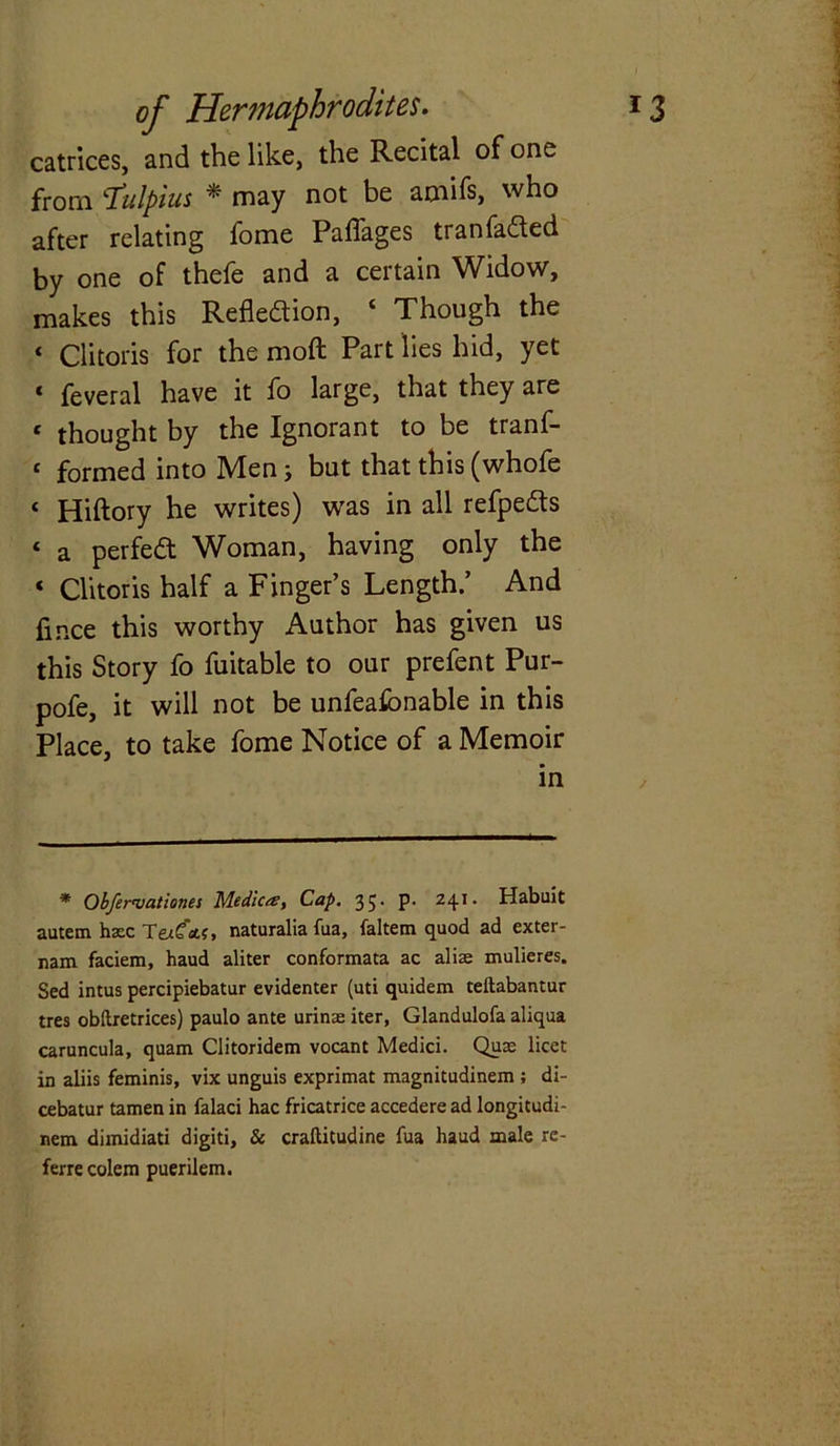 catrices, and the like, the Recital of one from ‘Tulpius * may not be amifs, who after relating fome Paffages tranfadled by one of thefe and a certain Widow, makes this Reflection, ‘ Though the ‘ Clitoris for the moft Part lies hid, yet « feveral have it fo large, that they are e thought by the Ignorant to be tranf- 1 formed into Men j but that this (whofe < Hiftory he writes) was in all refpedts 4 a perfedt Woman, having only the * Clitoris half a Finger’s Length.’ And fmce this worthy Author has given us this Story fo fuitable to our prefent Pur- pofe, it will not be unfeafonable in this Place, to take fome Notice of a Memoir in , * Obfereuationes Medica. Cap. 35. p. 241. Habuit autem haec Tex€&c, naturalia fua, faltem quod ad exter- nam faciem, haud aliter conformata ac aliae mulieres. Sed intus percipiebatur evidenter (uti quidem teftabantur tres obftretrices) paulo ante urinse iter, Glandulofa aliqua caruncula, quam Clitoridem vocant Medici. Quae licet in aliis feminis, vix unguis exprimat magnitudinem ; di- cebatur tamen in falaci hac fricatrice accedere ad longitudi- nem dimidiati digiti, & craftitudine fua haud male re- ferre colem puerilem.