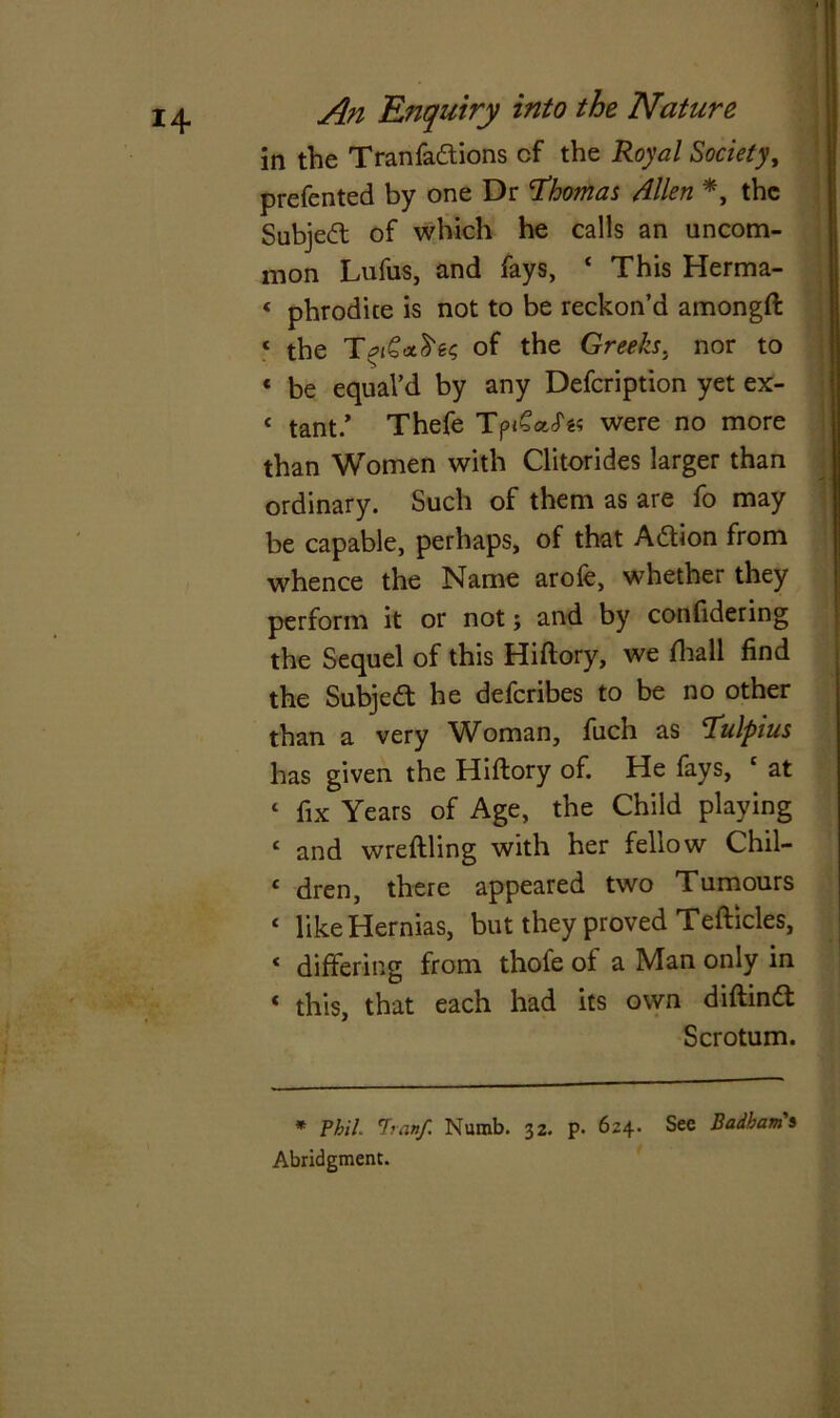 in the Tranfadions cf the Royal Society, prefented by one Dr Thomas Allen *, the Subject of which he calls an uncom- mon Lufus, and fays, ‘ This Herma- « phrodite is not to be reckon’d amongft * the of the Greeks, nor to « be equal’d by any Defcription yet ex- « tant/ Thefe Tpi£o.cT« were no more than Women with Clitorides larger than ordinary. Such of them as are fo may be capable, perhaps, of that A&ion from whence the Name arofe, whether they perform it or not; and by confidering the Sequel of this Hiftory, we fhall find the Subjedt he deferibes to be no other than a very Woman, fiuch as Tulpius has given the Hiftory of. He fays, 4 at 4 fix Years of Age, the Child playing 4 and wreftling with her fellow Chil- 4 dren, there appeared two Tumours 4 like Hernias, but they proved Teftides, 4 differing from thofe of a Man only in 4 this, that each had its own diftind Scrotum. * Phil. 'Iranf Numb. 32. p. 624. See Badham's Abridgment.