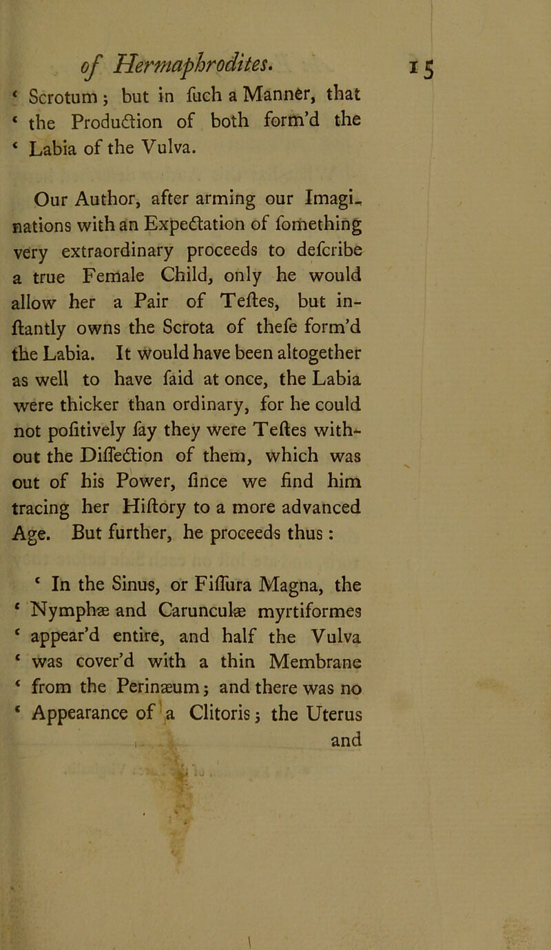 1 Scrotum ; but in fuch a Manner, that * the Production of both form’d the ‘ Labia of the Vulva. Our Author, after arming our ImagL nations with an Expectation of fomething very extraordinary proceeds to deferibe a true Female Child, only he would allow her a Pair of Teftes, but in- ftantly owns the Scrota of thefe form’d the Labia. It would have been altogether as well to have faid at once, the Labia were thicker than ordinary, for he could not pofitively fay they were Teftes with- out the DideCtion of them, which was out of his Power, fince we find him tracing her Hiftory to a more advanced Age. But further, he proceeds thus: ‘ In the Sinus, or Fifiiira Magna, the ‘ Nymphae and Caruncuke myrtiformes 4 appear’d entire, and half the Vulva 1 was cover’d with a thin Membrane 4 from the Perinaeum j and there was no ‘ Appearance of a Clitoris 5 the Uterus and i