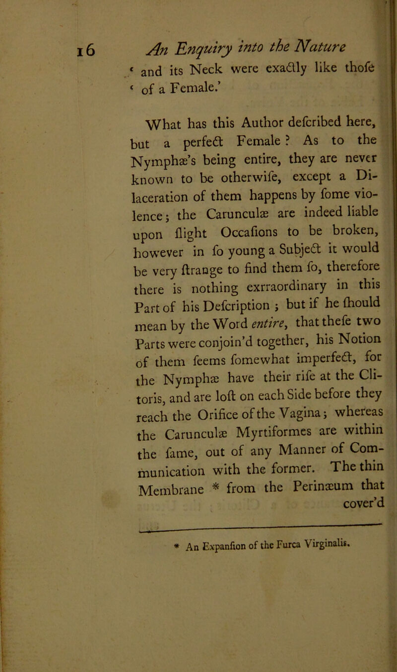 « and its Neck were exadlly like thofe ‘ of a Female.’ What has this Author defcribed here, but a perfect Female ? As to the Nymphae’s being entire, they are never known to be other wife, except a Di- laceration of them happens by fome vio- lence ; the Carunculae are indeed liable upon flight Occafions to be broken, however in fo young a Subject it would be very ftrange to find them fo, therefore there is nothing exrraordinary in this Part of his Defcription ; but if he ftiould mean by the Word entire, thatthefe two Parts were conjoin’d together, his Notion of them feems fomewhat imperfedt, for the Nymphae have their rife at the Cli- toris, and are loft on each Side before they reach the Orifice of the Vagina; whereas the Carunculae Myrtiformes are within the fame, out of any Manner of Com- munication with the former. The thin Membrane * from the Perineum that cover’d * An Expanfton of the Furca V irginalis.