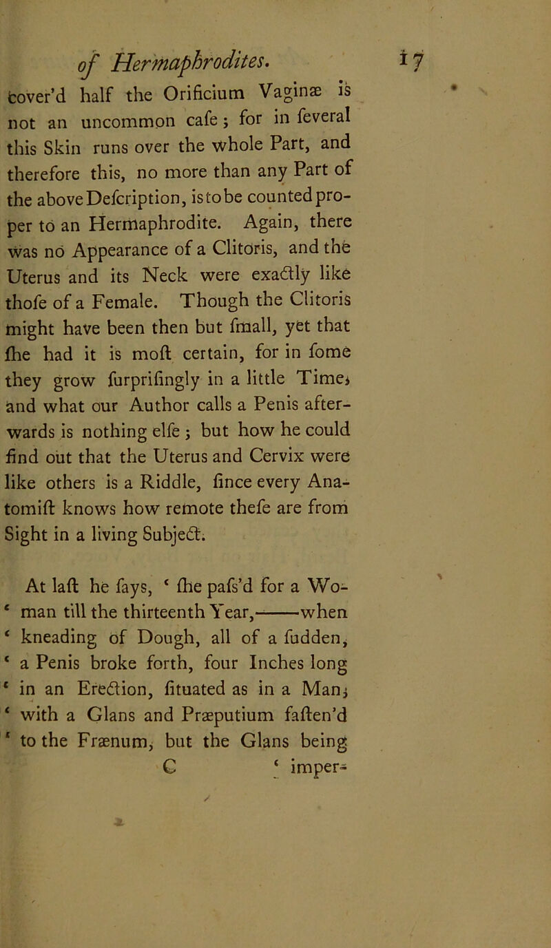 fcover’d half the Orificiutn Vaginae is not an uncommon cafe; for in feveral this Skin runs over the whole Part, and therefore this, no more than any Part of the above Defcription, is to be counted pro- per to an Hermaphrodite. Again, there was no Appearance of a Clitoris, and the Uterus and its Neck were exa&ly like thofe of a Female. Though the Clitoris might have been then but fmall, yet that fhe had it is moft certain, for in fome they grow furprifingly in a little Time* and what our Author calls a Penis after- wards is nothing elfe ; but how he could find out that the Uterus and Cervix were like others is a Riddle, fince every Ana- tomift knows how remote thefe are from Sight in a living Subject. At lad he fays, 4 Ihe pafs’d for a Wo- ‘ man till the thirteenth Year, when 4 kneading of Dough, all of a fudden, 4 a Penis broke forth, four Inches long 4 in an Eredlion, fituated as in a Man* 4 with a Gians and Praeputium fatten'd 4 to the Frasnum, but the Gians being C 4 imper-