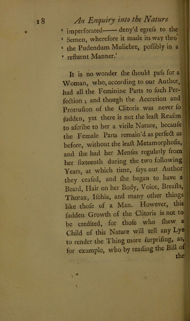 « imperforated deny’d egrefs to the 1 Semen, wherefore it made its way thro’ < the Pudendum Muliebre, poflibly in a ‘ refluent Manner.’ It is no wonder (lie diould pafs for a Woman, who, according to our Author, had all the Feminine Parts to fuch Per- fection ; and though the Accretion and Protruflon of the Clitoris was never fo j fudden, yet there is not the lead Reafon to afcribe to her a virile Nature, becaufe the Female Parts remain’d as perfect as before, without the lead Metamorphofls, i and die had her Menfes regularly from her fixteenth during the two following Years, at which time, fays our Author j they ceafed, and fhe began to have a Beard, Hair on her Body, Voice, Breads, Thorax, Ifchia, and many other things j like t.hofe of a Man. However, this ; fudden Growth of the Clitoris is not to • be credited, for thofe who fliew a Child of this Nature will tell any Lye to render the Thing more furprifing, as, } for example, who by reading the Bill of