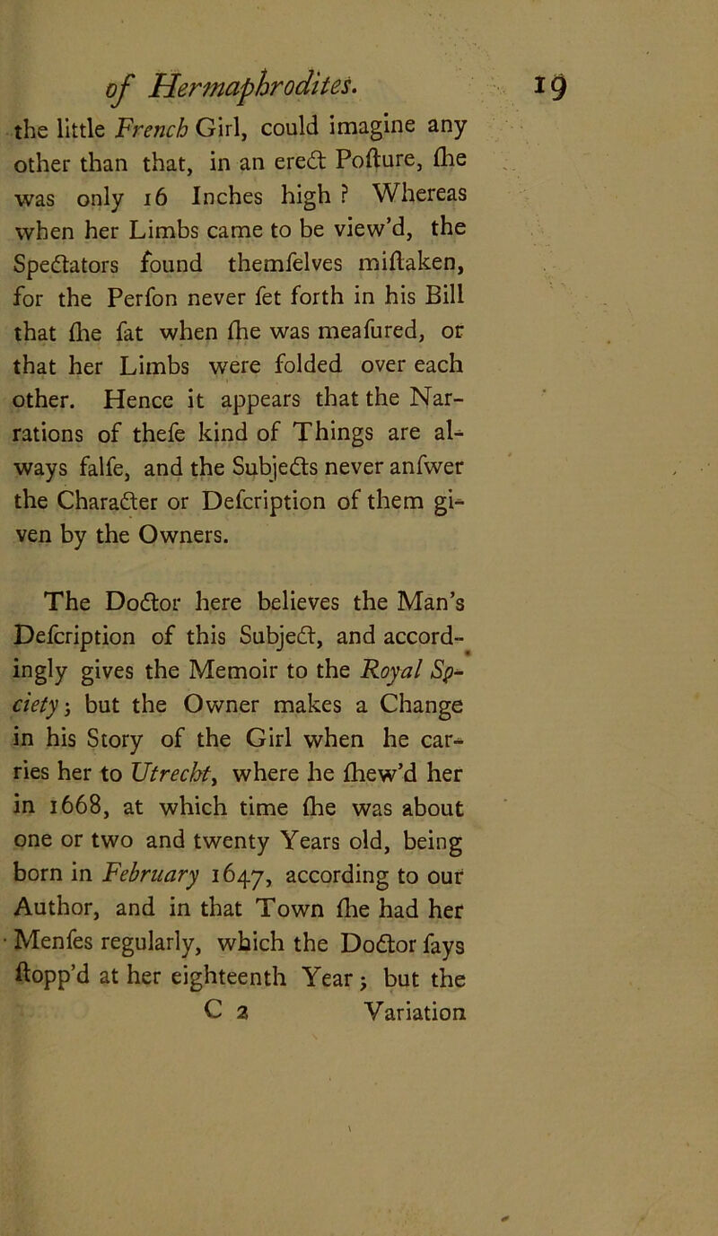 the little French Girl, could imagine any other than that, in an ereCt Pofture, (lie was only 16 Inches high ? Whereas when her Limbs came to be view’d, the Spectators found themfelves miflaken, for the Perfon never fet forth in his Bill that die fat when the was meafured, or that her Limbs were folded over each other. Hence it appears that the Nar- rations of thefe kind of Things are al- ways falfe, and the Subjects never anfwer the Character or Defcription of them gb- ven by the Owners. The DoCtor here believes the Man’s Delcription of this SubjeCt, and accord- ingly gives the Memoir to the Royal Sp* ciety j but the Owner makes a Change in his Story of the Girl when he car- ries her to Utrecht, where he fhew’d her in 1668, at which time the was about one or two and twenty Years old, being born in February 1647, according to our Author, and in that Town the had her ■ Menfes regularly, which the DoCtor fays flopp’d at her eighteenth Year j but the C 2 Variation