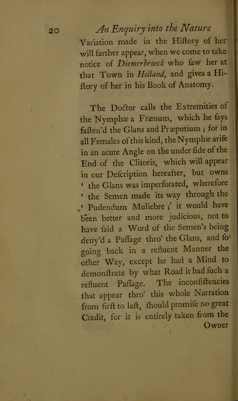 Variation made in the Hiftory of her will farther appear, when we come to take notice of Diemerbroeck who faw her at that Town in Holland, and gives a Hi- ftory of her in his Book of Anatomy. The Doctor calls the Extremities of the Nymphs a Frsnum, which he fays fatten'd the Gians and Prsputium ; for in all Females of this kind, the Nymphs arife in an acute Angle on the under fide of the End of the Clitoris, which will appear in our Defcription hereafter, but owns c the Gians was imperforated, wherefore ‘ the Semen made its way through the ‘ Pudendum Muliebre it would have been better and more judicious, not to have faid a Word of the Semen’s being deny’d a Paffage thro’ the Gians, and fo going back in a refluent Manner the other Way, except he had a Mind to demon ftrate by what Road ithadluch a refluent Paffage. The inconfiftencies that appear thro’ this whole Narration from fir ft to laft, fhould promife no great Credit, for it is entirely taken from the Owner