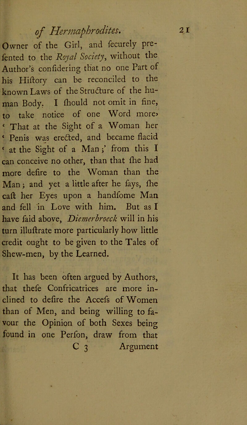 Owner of the Girl, and fecurely pre- fented to the Royal Society, without the Author’s confidering that no one Part of his Hiftory can be reconciled to the known Laws of the Structure of the hu- man Body. I fhould not omit in fine, to take notice of one Word more> ‘ That at the Sight of a Woman her ‘ Penis was eredted, and became flacid c at the Sight of a Man j’ from this I can conceive no other, than that fhe had more defire to the Woman than the Man i and yet a little after he fays, {he call: her Eyes upon a handfome Man and fell in Love with him. But as I have faid above, Diemerbroeck will in his turn illuftrate more particularly how little credit ought to be given to the Tales of Shew-men, by the Learned. It has been often argued by Authors, that thefe Confricatrices are more in- clined to defire the Accefs of Women than of Men, and being willing to fa- vour the Opinion of both Sexes being found in one Perfon, draw from that C 3 Argument