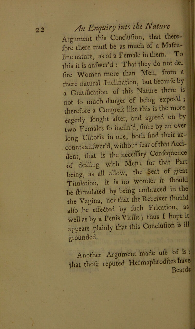 Argument this Conclufion, that there- fore there muft be as much of a Mafcu- line nature, as of a Female in them. To this it is anfwer’d : That they do not de- fire Women more than Men, from a mere natural Inclination, but becaufe by a Gratification of this Nature there is not fo much danger of being expos d , therefore a Congrefs like this is the more eagerly fought after, and agreed on by two Females fo inclin’d, fince by an over long Clitoris in one, both find their ac- counts anfwer’d, without fear of that Acci- dent, that is the neceflary Confequence of dealing with Mens for that Part being, as all allow, the Seat of great Titulation, it is no wonder it fliould be ftimulated by being embraced in the the Vagina, nor that the Receiver (hould alfo be effected by fuch Frication, as well as by a Penis Vkills; thus I hope it appears plainly that this Conclution is ill grounded. Another Argument made ufe of is. that thofe reputed Hermaphrodites have Beards