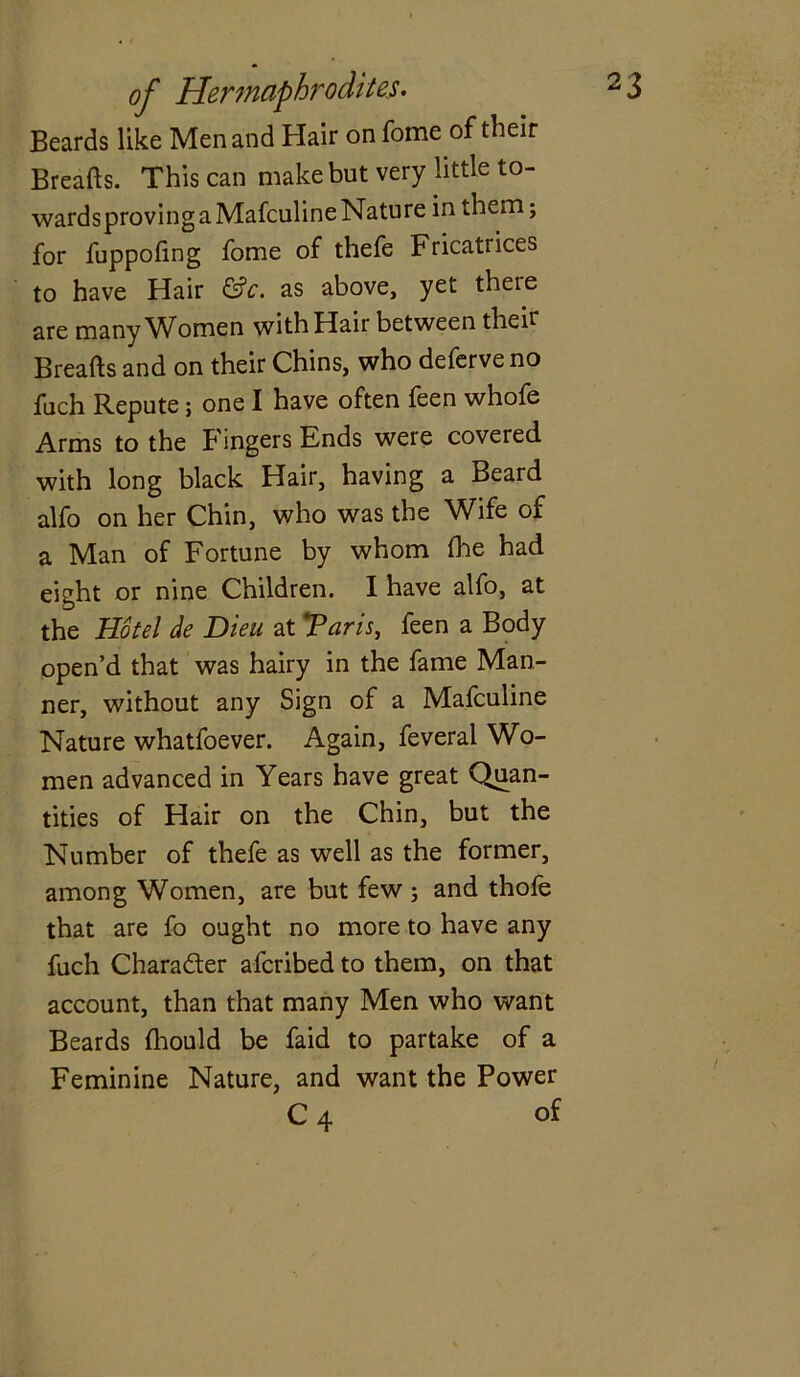 Beards like Men and Hair on fome of their Breads. This can make but very little to- wards proving a Mafculine Nature in them; for fuppofing fome of thefe Fricatrices to have Hair &c. as above, yet there are many Women with Hair between their Breads and on their Chins, who deferve no fuch Repute; one I have often feen whofe Arms to the Fingers Ends were covered with long black Hair, having a Beard alfo on her Chin, who was the Wife of a Man of Fortune by whom die had eight or nine Children. I have alfo, at the Hotel de Dieu at ’Paris, feen a Body open’d that was hairy in the fame Man- ner, without any Sign of a Mafculine Nature whatfoever. Again, feveral Wo- men advanced in Years have great Quan- tities of Hair on the Chin, but the Number of thefe as well as the former, among Women, are but few ; and thofe that are fo ought no more to have any fuch Character alcribed to them, on that account, than that many Men who want Beards diould be faid to partake of a Feminine Nature, and want the Power C 4 of