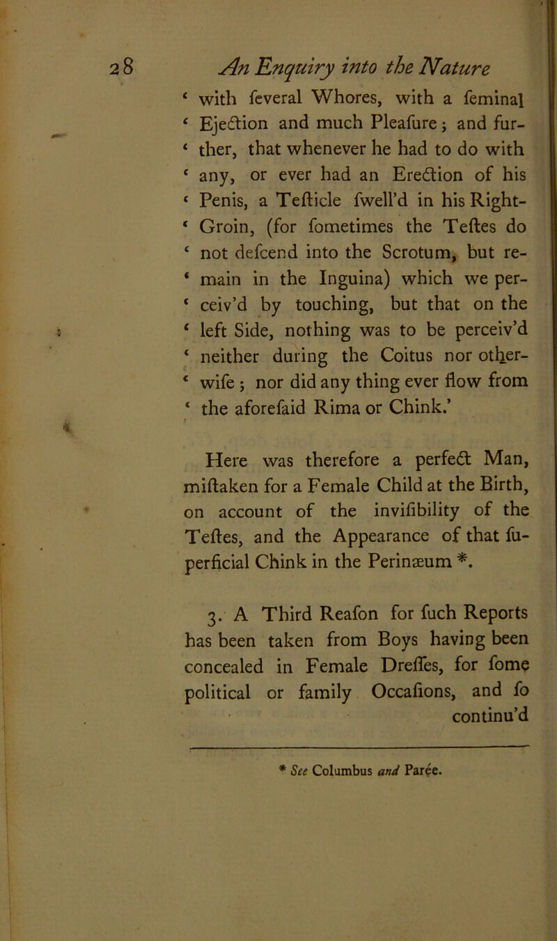 1 with feveral Whores, with a feminal c Ejection and much Pleafure; and fur- ‘ ther, that whenever he had to do with * any, or ever had an Ere&ion of his ‘ Penis, a Tefticle fwell’d in his Right- * Groin, (for fometimes the Teftes do £ not defcend into the Scrotum, but re- 4 main in the Inguina) which we per- * ceiv’d by touching, but that on the 4 left Side, nothing was to be perceiv’d * neither during the Coitus nor other- * wife ; nor did any thing ever flow from * the aforefaid Rima or Chink.’ Here was therefore a perfect Man, miftaken for a Female Child at the Birth, on account of the invifibility of the Teftes, and the Appearance of that fu- perficial Chink in the Perinaeum *. 3. A Third Reafon for fuch Reports has been taken from Boys having been concealed in Female Drefles, for fome political or family Occaftons, and fo continu’d * See Columbus and Paree.