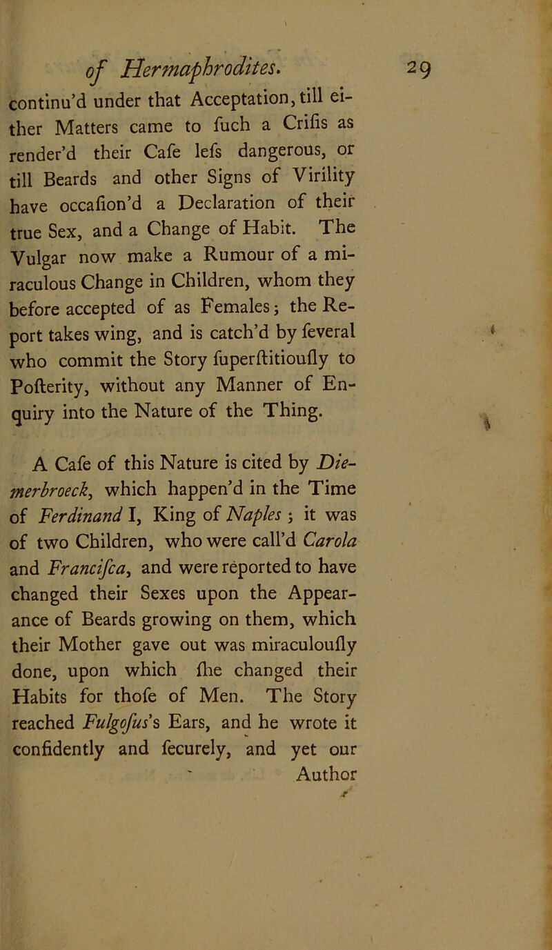 continu’d under that Acceptation, till ei- ther Matters came to fuch a Crifis as render’d their Cafe lefs dangerous, or till Beards and other Signs of Virility have occafion’d a Declaration of their true Sex, and a Change of Habit. The Vulgar now make a Rumour of a mi- raculous Change in Children, whom they before accepted of as Females j the Re- port takes wing, and is catch’d by feveral who commit the Story fuperftitioufly to Poflerity, without any Manner of En- quiry into the Nature of the Thing. A Cafe of this Nature is cited by Die- merbroeck, which happen’d in the Time of Ferdinand I, King of Naples j it was of two Children, who were call’d Carola and Francifca, and were reported to have changed their Sexes upon the Appear- ance of Beards growing on them, which their Mother gave out was miraculoully done, upon which fhe changed their Habits for thofe of Men. The Story reached Fulgofus's Ears, and he wrote it confidently and fecurely, and yet our Author