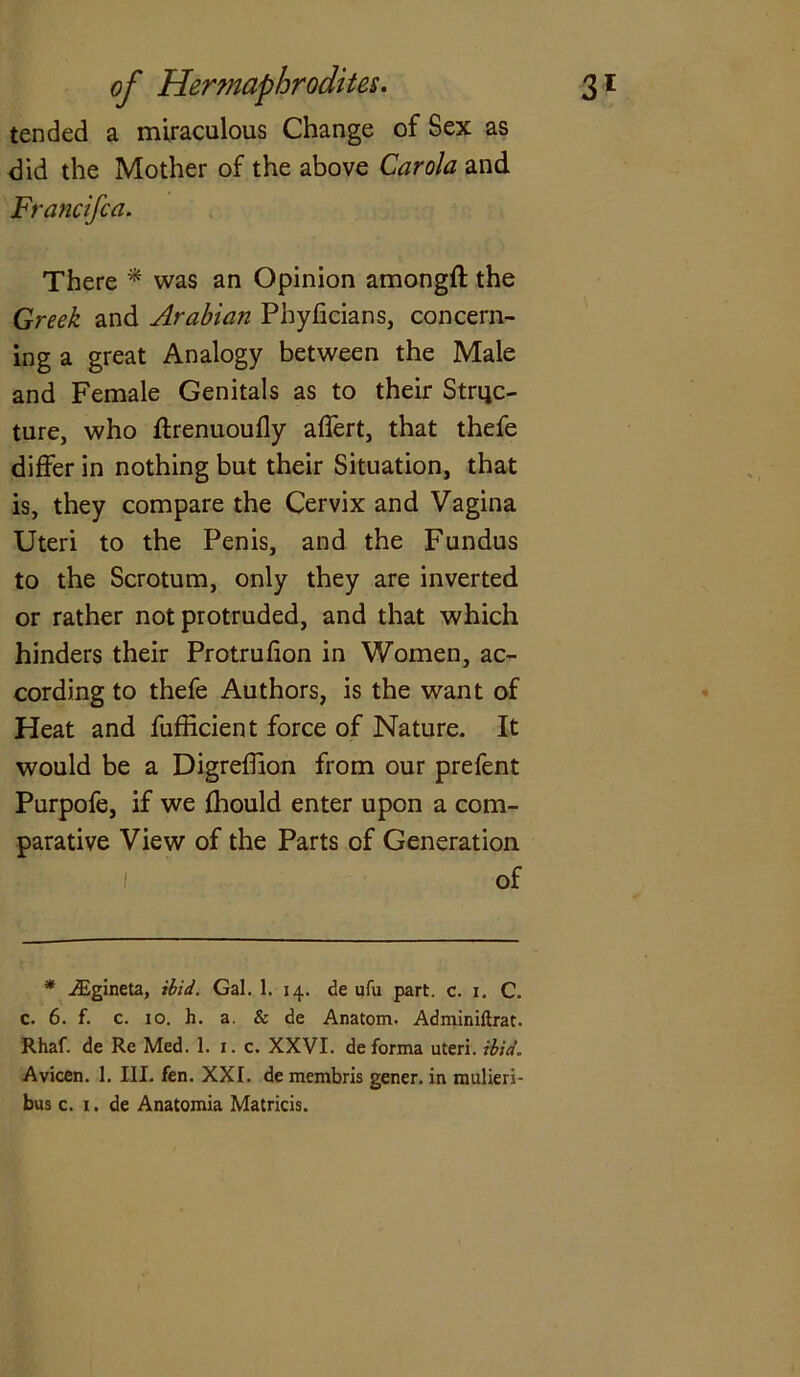 tended a miraculous Change of Sex as did the Mother of the above Carola and Francifca. There * was an Opinion amongft the Greek and Arabian Pbyficians, concern- ing a great Analogy between the Male and Female Genitals as to their Struc- ture, who flrenuoufly affert, that thefe differ in nothing but their Situation, that is, they compare the Cervix and Vagina Uteri to the Penis, and the Fundus to the Scrotum, only they are inverted or rather not protruded, and that which hinders their Protrufion in Women, ac- cording to thefe Authors, is the want of Heat and fufficient force of Nature. It would be a Digreffion from our prefent Purpofe, if we fhould enter upon a com- parative View of the Parts of Generation of * iEgineta, ibid. Gal. 1. 14. de ufu part. c. 1. C. c. 6. f. c. 10. h. a. & de Anatom. Adminiftrat. Rhaf. de Re Med. 1. 1. c. XXVI. de forma uteri, ibid. Avicen. 1. III. fen. XXI. de membris gener. in mulieri- bus c. 1. de Anatomia Matricis.