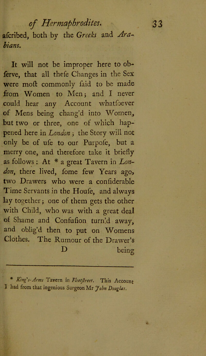 afcribed, both by the Greeks and Ara- bians. It will not be improper here to ob- ferve, that all thefe Changes in the Sex were mod commonly faid to be made from Women to Menj and I never could hear any Account whatfoever of Mens being chang’d into Women, but two or three, one of which hap- pened here in London ; the Story will not only be of ufe to our Purpofe, but a merry one, and therefore take it briefly as follows: At * a great Tavern in Lon- dont there lived, fome few Years ago, two Drawers who were a conflderable Time Servants in the Houfe, and always lay together j one of them gets the other with Child, who was with a great deal of Shame and Confufion turned away, and oblig’d then to put on Womens Clothes. The Rumour of the Drawer’s D * Kings-Arms Tavern in Fleetjlrect. This Account I had from that ingenious Surgeon Mr John Douglas. v.