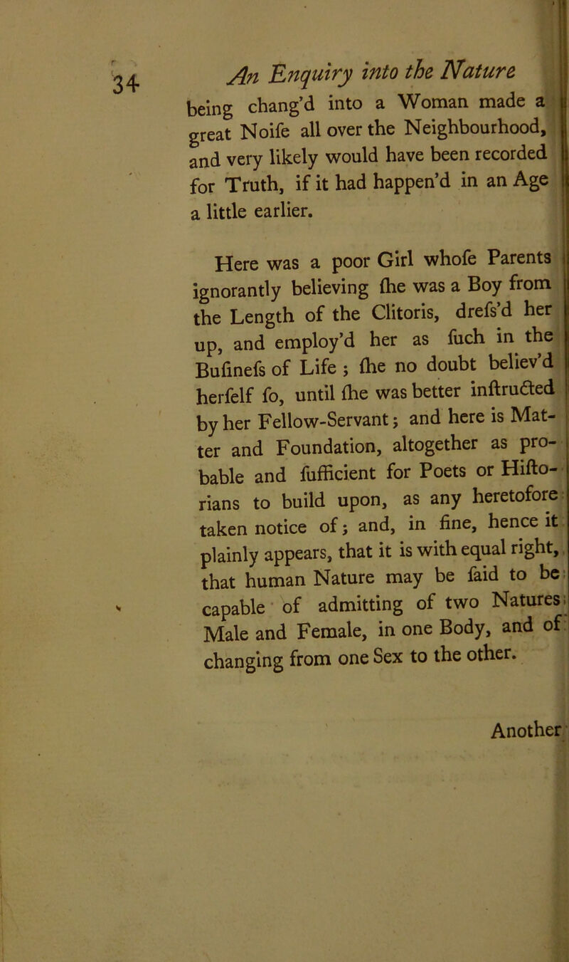 being chang’d into a Woman made a great Noife all over the Neighbourhood, and very likely would have been recorded for Truth, if it had happen’d in an Age a little earlier. Here was a poor Girl whofe Parents ; ignorantly believing (he was a Boy from the Length of the Clitoris, drefs d her up, and employ’d her as fuch in the Bufinefs of Life ; {he no doubt believ d herfelf fo, until {he was better inftruded by her Fellow-Servant; and here is Mat- ter and Foundation, altogether as pro- bable and fufficient for Poets or Hifto- rians to build upon, as any heretofore taken notice of; and, in fine, hence it plainly appears, that it is with equal right, that human Nature may be faid to be capable of admitting of two Natures. Male and Female, in one Body, and of changing from one Sex to the other. Another