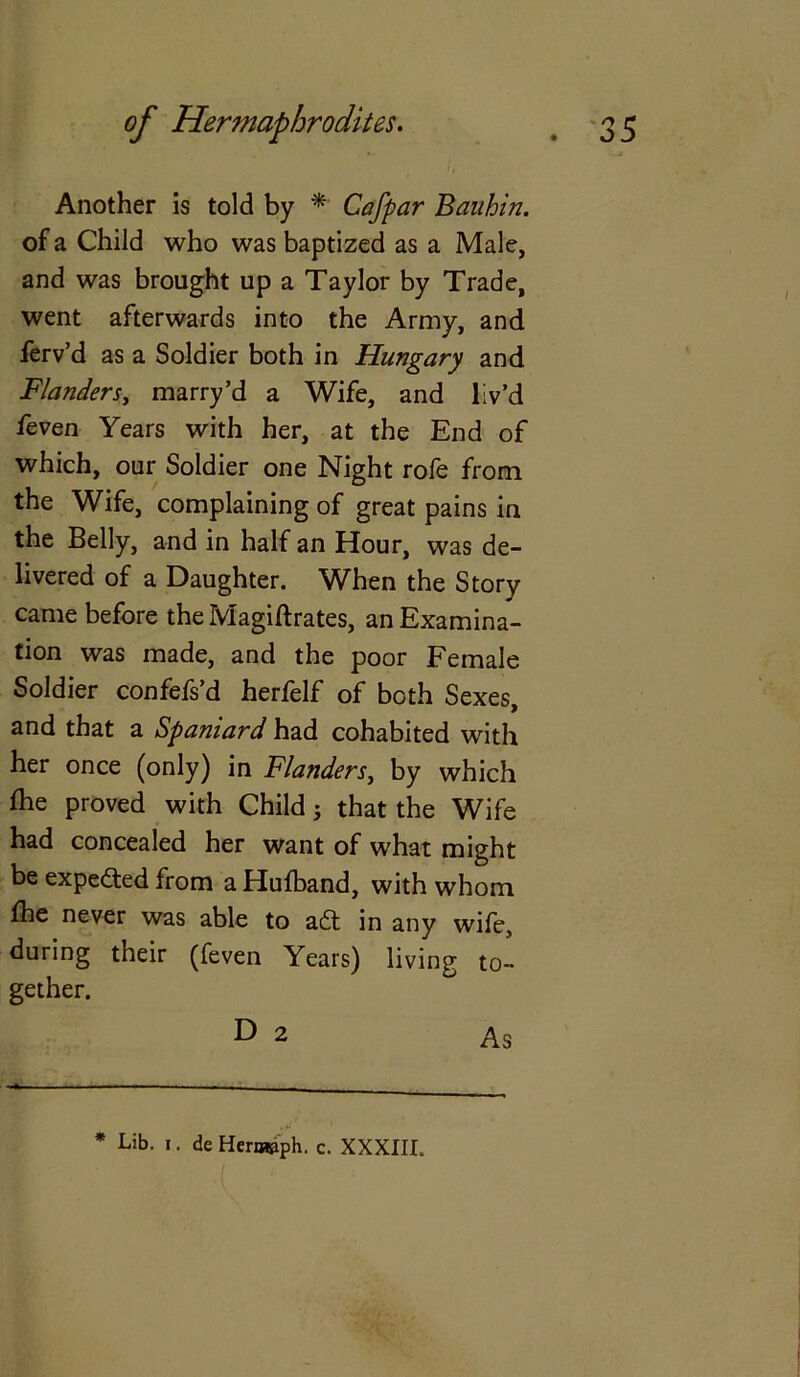 Another is told by * Cafpar Bauhin. of a Child who was baptized as a Male, and was brought up a Taylor by Trade, went afterwards into the Army, and ferv’d as a Soldier both in Hungary and Flanders, marry’d a Wife, and liv’d feven Years with her, at the End of which, our Soldier one Night rofe from the Wife, complaining of great pains in the Belly, and in half an Hour, was de- livered of a Daughter. When the Story came before the Magiftrates, an Examina- tion was made, and the poor Female Soldier confefs’d herfelf of both Sexes, and that a Spaniard had cohabited with her once (only) in Flanders, by which ihe proved with Child j that the Wife had concealed her want of what might be expected from a Hulband, with whom fhe never was able to aft in any wife, during their (feven Years) living to- gether. D 2 As * Lib. I. de Hermfiph. c. XXXIII.