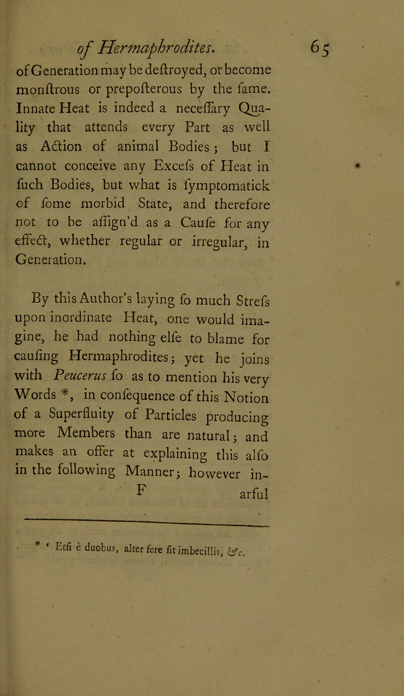 of Generation maybe deftroyed, or become monftrous or prepofterous by the fame. Innate Heat is indeed a neceffary Qua- lity that attends every Part as well as Adtion of animal Bodies; but I cannot conceive any Excefs of Pleat in fuch Bodies, but what is fymptomatick of fome morbid State, and therefore not to be affign’d as a Caufe for any effedt, whether regular or irregular, in Generation. By this Author’s laying fo much Strefs upon inordinate Heat, one would ima- gine, he had nothing elfe to blame for caufing Hermaphrodites; yet he joins with Peucerus fo as to mention his very Words *, in confequence of this Notion of a Superfluity of Particles producing more Members than are natural; and makes an offer at explaining this alfo in the following Manner; however in- arful Etfi c duobus, alter fere fit imbecillis, &c.