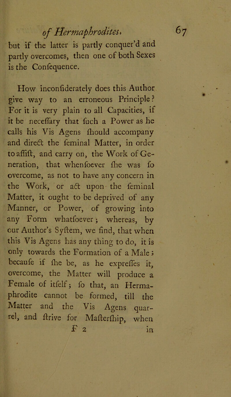 but if the latter is partly conquer’d and partly overcomes, then one of both Sexes is the Confequence. How inconfiderately does this Author give way to an erroneous Principle ? For it is very plain to all Capacities, if it be neceffary that fuch a Power as he calls his Vis Agens fhould accompany and direct the feminal Matter, in order toaffift, and carry on, the Work of Ge- neration, that whenfoever fhe was fo overcome, as not to have any concern in the Work, or adt upon the feminal Matter, it ought to be deprived of any Manner, or Power, of growing into any Form whatfoever; whereas, by cur Author’s Syftem, we find, that when this Vis Agens has any thing to do, it is only towards the Formation of a Male; becaufe if fhe be, as he expreffes it, overcome, the Matter will produce a Female of itfelf j fo that, an Herma- phrodite cannot be formed, till the Matter and the Vis Agens quar- rel, and flrive for Mafterfbip, when F 2 in