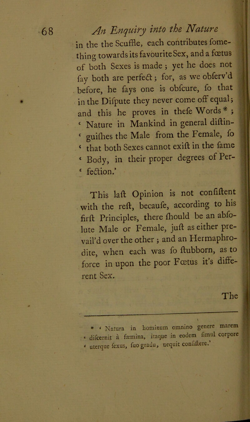 in the the Scuffle, each contributes fome- thing towards its favourite Sex, and a fcetus of both Sexes is made ; yet he does not fay both are perfect; for, as we obferv’d before, he fays one is obfcure, fo that in the Difpute they never come off equal; and this he proves in thefe Words * ; < Nature in Mankind in general diftin- ‘ guiffles the Male from the Female, fo * that both Sexes cannot exift in the fame < Body, in their proper degrees of Per- ‘ fe&ion.’ This laft Opinion is not confiftent with the reft, becaufe, according to his firft Principles, there fflould be an abfo- lute Male or Female, juft as either pre- vail’d over the other ; and an Hermaphro- dite, when each was fo ftubborn, as to force in upon the poor Fcetus it’s diffe- rent Sex. The * * Natura in hominum omnino genere marem ‘ difcernit a femina, itaque in eodem firnul corpore t uterque fexus, fuogradu, nequit coniiftere.’