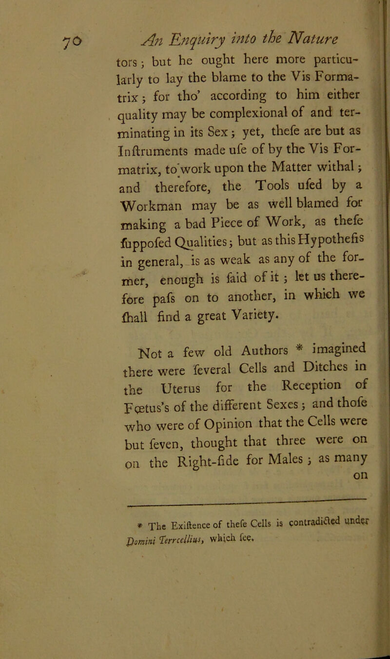 tors; but he ought here more particu- larly to lay the blame to the Vis Forma- trix; for tho’ according to him either quality may be complexional of and ter- minating in its Sex j yet, thefe are but as Inftruments made ufe of by the Vis For- matrix, to'work upon the Matter withal j and therefore, the Tools ufed by a Workman may be as well blamed for making a bad Piece of Work, as thefe fuppofed Qualities j but as this Hypothecs in general,-is as weak as any of the for- mer, enough is faid of it ; let us there- fore pafs on to another, in which we frail find a great Variety. Not a few old Authors * imagined there were feveral Cells and Ditches in the Uterus for the Reception of Fcetus’s of the different Sexes; and thofe who were of Opinion that the Cells were but feven, thought that three were on on the Right-fide for Males as many on * The Exiftence of thefe Cells is contradicted under JOomini Terrcellius, which fee.