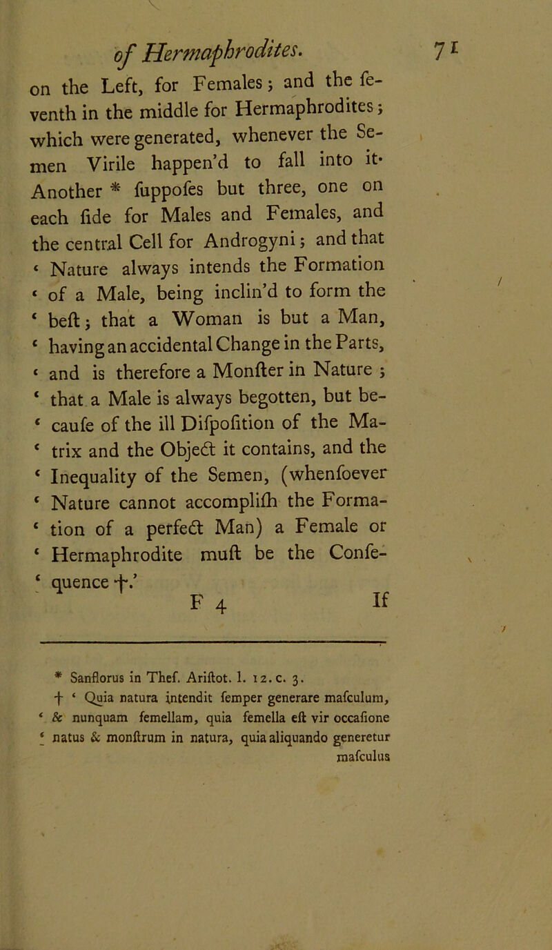 of Hermaphrodites. 7 £ on the Left, for Females; and the fe- venth in the middle for Hermaphrodites j which were generated, whenever the Se- men Virile happen’d to fall into it* * Another * fuppofes but three, one on each fide for Males and Females, and the central Cell for Androgyni; and that < Nature always intends the Formation « of a Male, being inclin’d to form the 4 beft j that a Woman is but a Man, 4 having an accidental Change in the Parts, < and is therefore a Monfter in Nature ; 4 that a Male is always begotten, but be- 4 caufe of the ill Difpofition of the Ma- 4 trix and the Objedt it contains, and the 4 Inequality of the Semen, (whenfoever * Nature cannot accomplifh the Forma- 4 tion of a perfedt Man) a Female or 4 Hermaphrodite muft be the Confe- 4 quence ■+*.’ F 4 H * Sanflorus in Thef. Ariftot. 1. 12.C. 3. f * Quia natura intendit femper generare mafculum, ‘ & nunquam femellam, quia femella eft vir occafione * natus & monftrum in natura, quia aliquando generetur mafculus