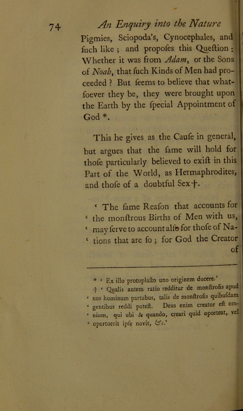 Pigmies, Sciopoda’s, Cynocephales, and fuch like and propofes this Queftion ; | Whether it was from Adam, or the Sons of Noah, that fuch Kinds of Men had pro- ceeded ? But feems to believe that what- foever they be, they were brought upon the Earth by the fpecial Appointment of God* *. This he gives as the Caufe in general, but argues that the fame will hold for thofe particularly believed to exift in this Part of the World, as Hermaphrodites, and thofe of a doubtful Sexf. « The fame Reafon that accounts for * the monftrous Births of Men with us, ‘ mav ferve to account alfo for thofe of Na- c tions that are fo ; for God the Creator of * ‘ Ex illo protoplafto uno originem ducere. f ‘ Qualis autem ratio redditur de monftrofis apud * nos hominum partubus, talis de monftrofis quibufdam \ ‘ gentibus reddi poteft. Deus enim creator eft oin- ‘ nium, qui ubi Si quando, creari quid oporteat, vel ‘ oportuerit ipfe novit, &c.'