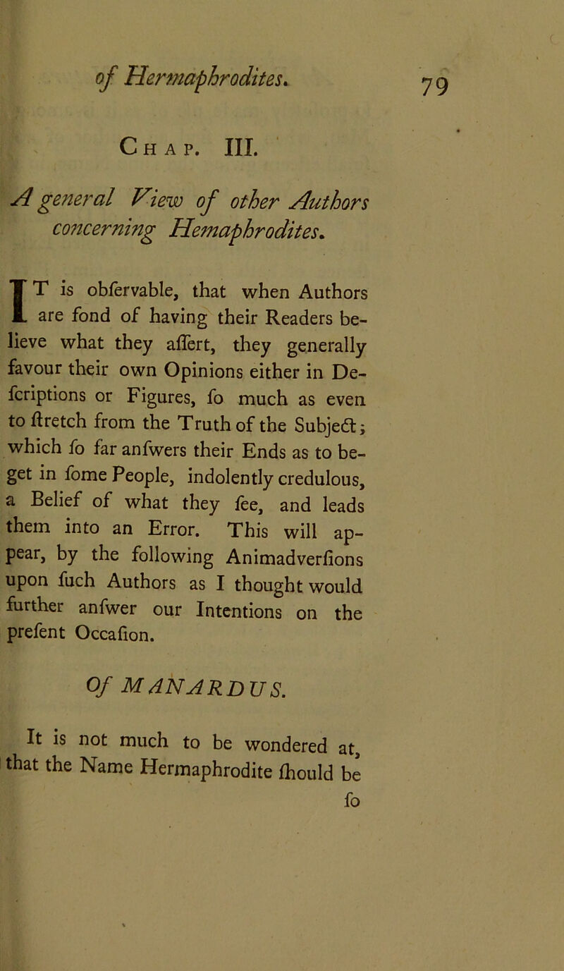 Chap. III. A general View of other Authors concerning Hemaphrodites. IT is obfervable, that when Authors are fond of having their Readers be- lieve what they affert, they generally favour their own Opinions either in De- fcriptions or Figures, fo much as even toftretch from the Truth of the Subject; which fo far anfwers their Ends as to be- get in fome People, indolently credulous, a Belief of what they fee, and leads them into an Error. This will ap- pear, by the following Animadverlions upon fuch Authors as I thought would further anfwer our Intentions on the prefent Occafion. Of MANARDUS. It is not much to be wondered at, that the Name Hermaphrodite fhould be fo